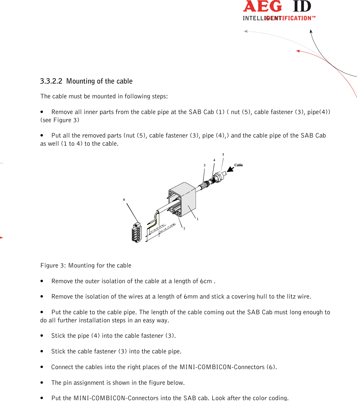                  --------------------------------------------------------------------------------9/48--------------------------------------------------------------------------------  34516Cable73.3.2.2 Mounting of the cable The cable must be mounted in following steps: • Remove all inner parts from the cable pipe at the SAB Cab (1) ( nut (5), cable fastener (3), pipe(4)) (see Figure 3) • Put all the removed parts (nut (5), cable fastener (3), pipe (4),) and the cable pipe of the SAB Cab as well (1 to 4) to the cable.        Figure 3: Mounting for the cable • Remove the outer isolation of the cable at a length of 6cm . • Remove the isolation of the wires at a length of 6mm and stick a covering hull to the litz wire. • Put the cable to the cable pipe. The length of the cable coming out the SAB Cab must long enough to do all further installation steps in an easy way. • Stick the pipe (4) into the cable fastener (3). • Stick the cable fastener (3) into the cable pipe. • Connect the cables into the right places of the MINI-COMBICON-Connectors (6).  • The pin assignment is shown in the figure below. • Put the MINI-COMBICON-Connectors into the SAB cab. Look after the color coding.  