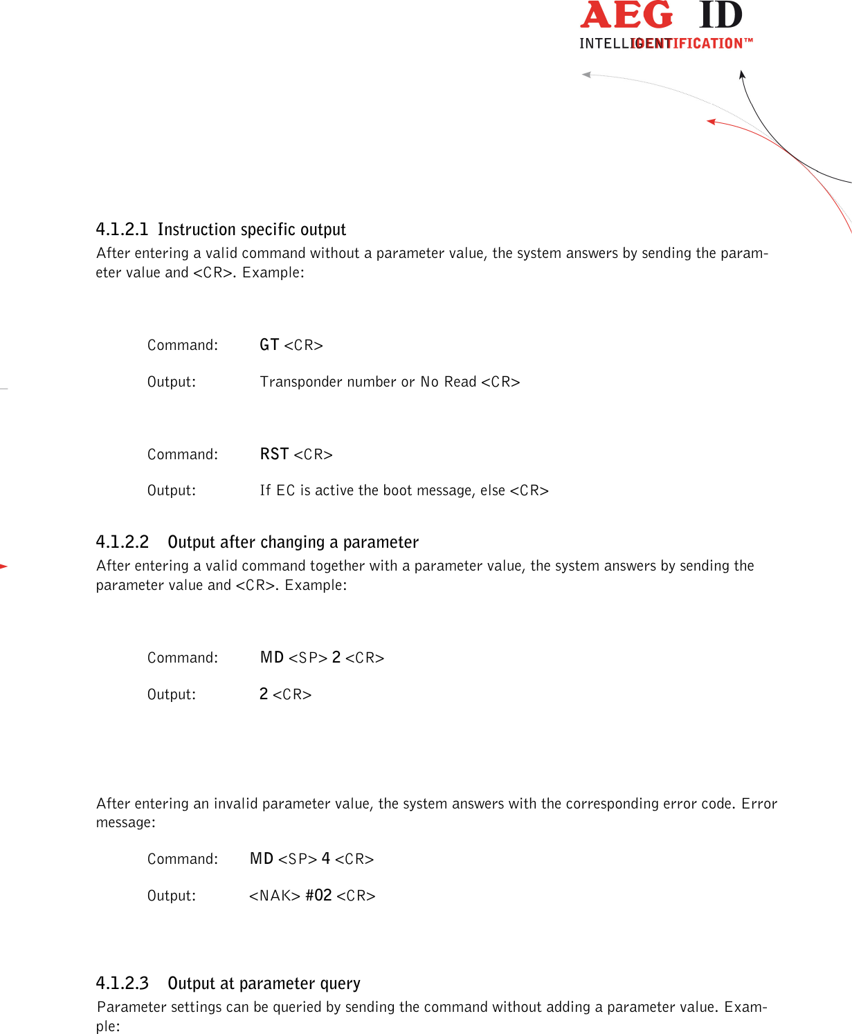                  --------------------------------------------------------------------------------13/30--------------------------------------------------------------------------------   4.1.2.1 Instruction specific output After entering a valid command without a parameter value, the system answers by sending the param-eter value and &lt;CR&gt;. Example:    Command:  GT &lt;CR&gt;   Output:  Transponder number or No Read &lt;CR&gt;    Command:  RST &lt;CR&gt;   Output:  If EC is active the boot message, else &lt;CR&gt; 4.1.2.2 Output after changing a parameter After entering a valid command together with a parameter value, the system answers by sending the parameter value and &lt;CR&gt;. Example:    Command:  MD &lt;SP&gt; 2 &lt;CR&gt;   Output:  2 &lt;CR&gt;   After entering an invalid parameter value, the system answers with the corresponding error code. Error message:   Command:  MD &lt;SP&gt; 4 &lt;CR&gt;   Output:   &lt;NAK&gt; #02 &lt;CR&gt;  4.1.2.3 Output at parameter query Parameter settings can be queried by sending the command without adding a parameter value. Exam-ple:  