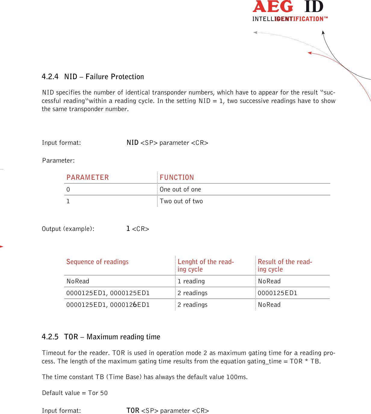                  --------------------------------------------------------------------------------18/30--------------------------------------------------------------------------------  4.2.4 NID – Failure Protection NID specifies the number of identical transponder numbers, which have to appear for the result “suc-cessful reading“within a reading cycle. In the setting NID = 1, two successive readings have to show the same transponder number.  Input format:  NID &lt;SP&gt; parameter &lt;CR&gt; Parameter: PARAMETER  FUNCTION 0  One out of one 1  Two out of two  Output (example):  1 &lt;CR&gt;  Sequence of readings  Lenght of the read-ing cycle Result of the read-ing cycle NoRead  1 reading  NoRead 0000125ED1, 0000125ED1  2 readings  0000125ED1 0000125ED1, 0000126ED1  2 readings  NoRead  4.2.5 TOR – Maximum reading time Timeout for the reader. TOR is used in operation mode 2 as maximum gating time for a reading pro-cess. The length of the maximum gating time results from the equation gating_time = TOR * TB. The time constant TB (Time Base) has always the default value 100ms. Default value = Tor 50 Input format:  TOR &lt;SP&gt; parameter &lt;CR&gt;  