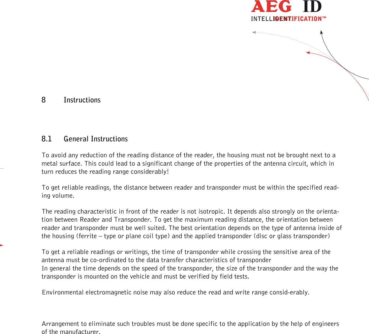                  --------------------------------------------------------------------------------26/30--------------------------------------------------------------------------------  8 Instructions  8.1 General Instructions To avoid any reduction of the reading distance of the reader, the housing must not be brought next to a metal surface. This could lead to a significant change of the properties of the antenna circuit, which in turn reduces the reading range considerably!  To get reliable readings, the distance between reader and transponder must be within the specified read-ing volume.  The reading characteristic in front of the reader is not isotropic. It depends also strongly on the orienta-tion between Reader and Transponder. To get the maximum reading distance, the orientation between reader and transponder must be well suited. The best orientation depends on the type of antenna inside of the housing (ferrite – type or plane coil type) and the applied transponder (disc or glass transponder) To get a reliable readings or writings, the time of transponder while crossing the sensitive area of the antenna must be co-ordinated to the data transfer characteristics of transponder  In general the time depends on the speed of the transponder, the size of the transponder and the way the transponder is mounted on the vehicle and must be verified by field tests. Environmental electromagnetic noise may also reduce the read and write range consid-erably.  Arrangement to eliminate such troubles must be done specific to the application by the help of engineers of the manufacturer.  