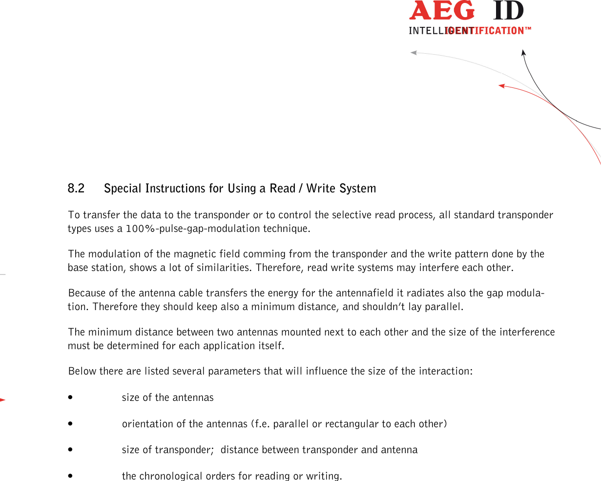                  --------------------------------------------------------------------------------27/30--------------------------------------------------------------------------------   8.2 Special Instructions for Using a Read / Write System To transfer the data to the transponder or to control the selective read process, all standard transponder types uses a 100%-pulse-gap-modulation technique. The modulation of the magnetic field comming from the transponder and the write pattern done by the base station, shows a lot of similarities. Therefore, read write systems may interfere each other. Because of the antenna cable transfers the energy for the antennafield it radiates also the gap modula-tion. Therefore they should keep also a minimum distance, and shouldn’t lay parallel. The minimum distance between two antennas mounted next to each other and the size of the interference must be determined for each application itself. Below there are listed several parameters that will influence the size of the interaction: • size of the antennas • orientation of the antennas (f.e. parallel or rectangular to each other) • size of transponder;  distance between transponder and antenna • the chronological orders for reading or writing. 