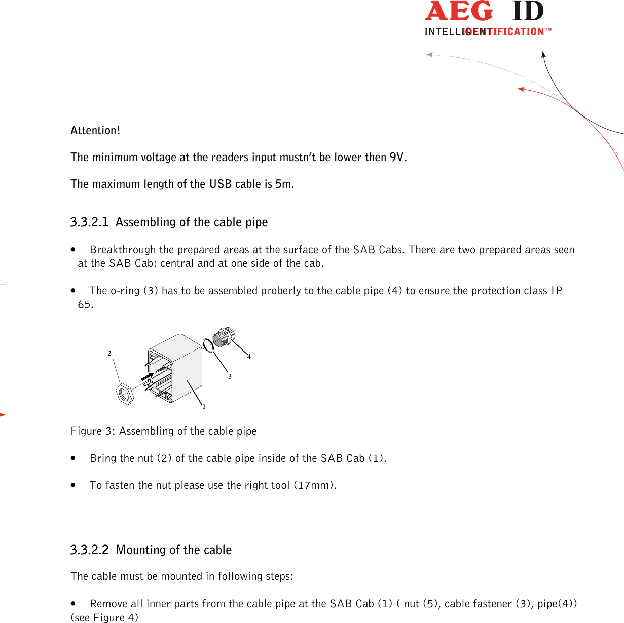                  --------------------------------------------------------------------------------8/30--------------------------------------------------------------------------------  Attention! The minimum voltage at the readers input mustn’t be lower then 9V. The maximum length of the USB cable is 5m. 3.3.2.1 Assembling of the cable pipe • Breakthrough the prepared areas at the surface of the SAB Cabs. There are two prepared areas seen at the SAB Cab: central and at one side of the cab. • The o-ring (3) has to be assembled proberly to the cable pipe (4) to ensure the protection class IP 65.  1234 Figure 3: Assembling of the cable pipe • Bring the nut (2) of the cable pipe inside of the SAB Cab (1). • To fasten the nut please use the right tool (17mm).  3.3.2.2 Mounting of the cable The cable must be mounted in following steps: • Remove all inner parts from the cable pipe at the SAB Cab (1) ( nut (5), cable fastener (3), pipe(4)) (see Figure 4) 