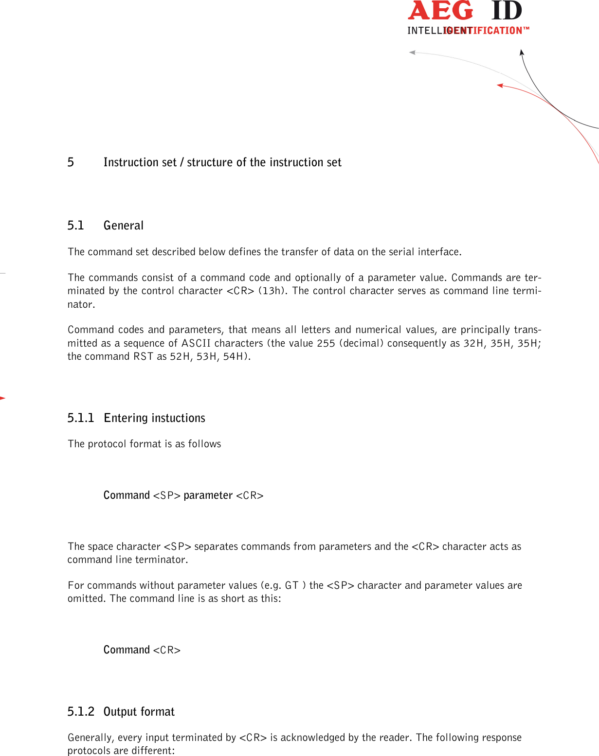                  --------------------------------------------------------------------------------13/32--------------------------------------------------------------------------------  5 Instruction set / structure of the instruction set 5.1 General The command set described below defines the transfer of data on the serial interface. The commands consist of a command code and optionally of a parameter value. Commands are ter-minated by the control character &lt;CR&gt; (13h). The control character serves as command line termi-nator. Command codes and parameters, that means all letters and numerical values, are principally trans-mitted as a sequence of ASCII characters (the value 255 (decimal) consequently as 32H, 35H, 35H; the command RST as 52H, 53H, 54H).  5.1.1 Entering instuctions The protocol format is as follows  Command &lt;SP&gt; parameter &lt;CR&gt;  The space character &lt;SP&gt; separates commands from parameters and the &lt;CR&gt; character acts as command line terminator. For commands without parameter values (e.g. GT ) the &lt;SP&gt; character and parameter values are omitted. The command line is as short as this:  Command &lt;CR&gt;  5.1.2 Output format Generally, every input terminated by &lt;CR&gt; is acknowledged by the reader. The following response protocols are different: 