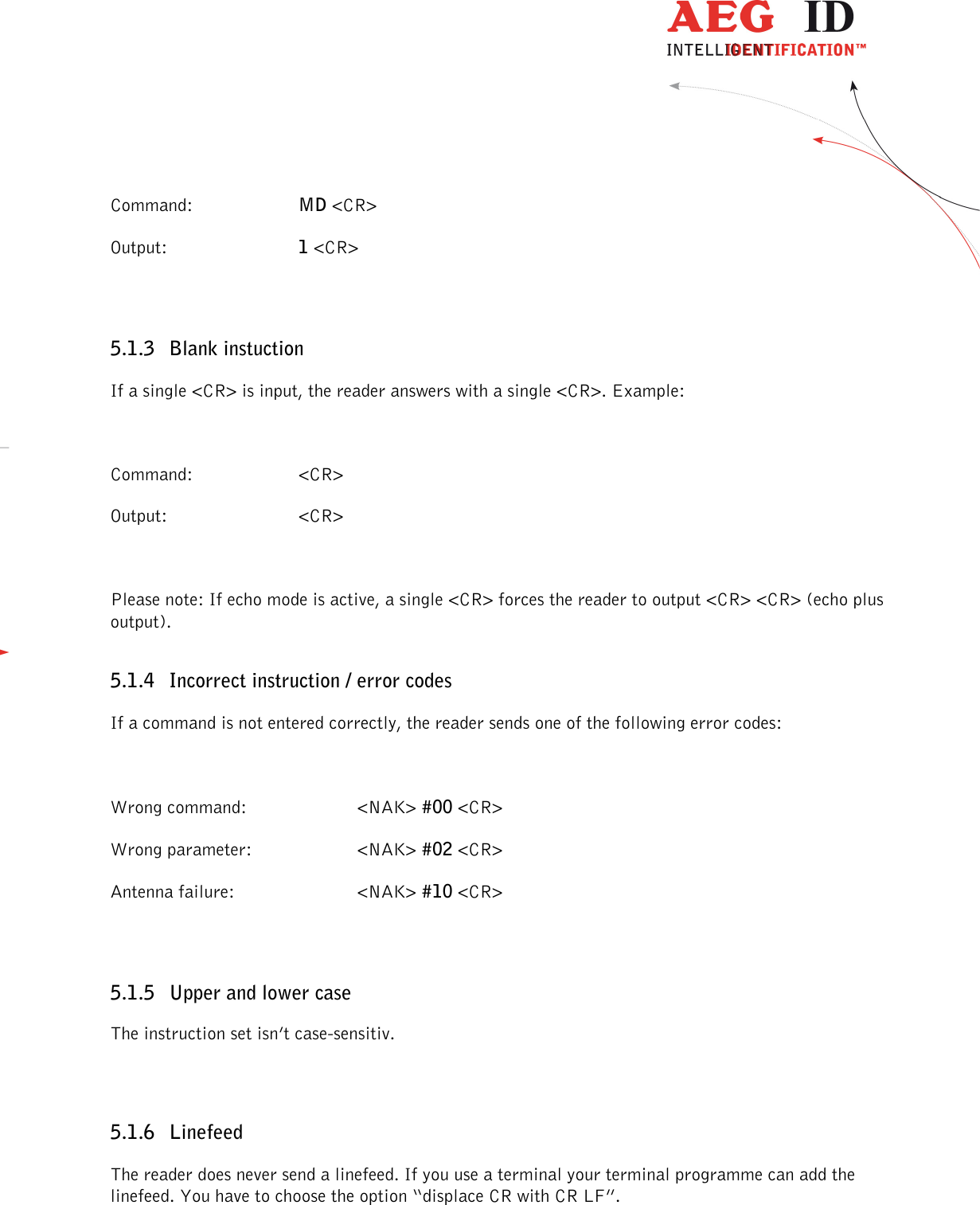                  --------------------------------------------------------------------------------15/32--------------------------------------------------------------------------------  Command:  MD &lt;CR&gt; Output:   1 &lt;CR&gt;  5.1.3 Blank instuction If a single &lt;CR&gt; is input, the reader answers with a single &lt;CR&gt;. Example:  Command:  &lt;CR&gt; Output:   &lt;CR&gt;  Please note: If echo mode is active, a single &lt;CR&gt; forces the reader to output &lt;CR&gt; &lt;CR&gt; (echo plus output). 5.1.4 Incorrect instruction / error codes If a command is not entered correctly, the reader sends one of the following error codes:  Wrong command:  &lt;NAK&gt; #00 &lt;CR&gt; Wrong parameter:  &lt;NAK&gt; #02 &lt;CR&gt; Antenna failure:  &lt;NAK&gt; #10 &lt;CR&gt;  5.1.5 Upper and lower case The instruction set isn’t case-sensitiv.  5.1.6 Linefeed The reader does never send a linefeed. If you use a terminal your terminal programme can add the linefeed. You have to choose the option “displace CR with CR LF”.  