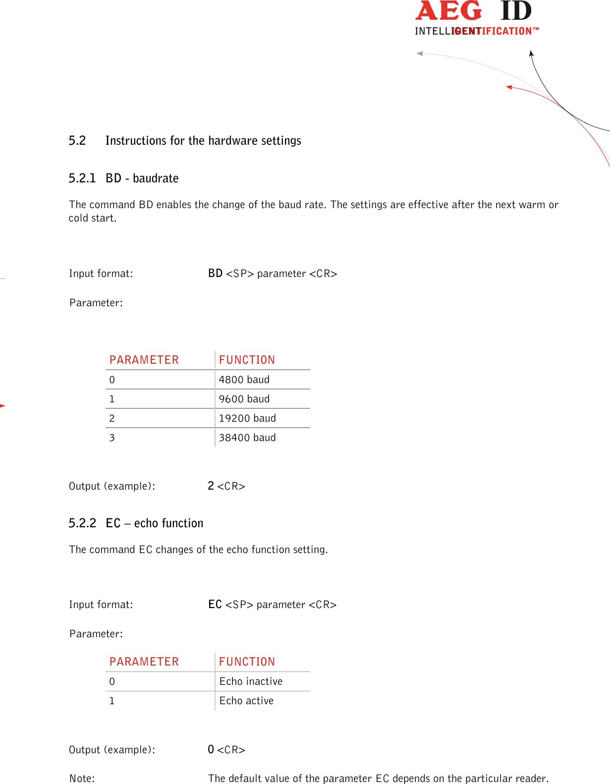                  --------------------------------------------------------------------------------16/32--------------------------------------------------------------------------------  5.2 Instructions for the hardware settings 5.2.1 BD - baudrate The command BD enables the change of the baud rate. The settings are effective after the next warm or cold start.  Input format:  BD &lt;SP&gt; parameter &lt;CR&gt; Parameter:  PARAMETER  FUNCTION 0  4800 baud 1  9600 baud 2  19200 baud 3  38400 baud  Output (example):  2 &lt;CR&gt; 5.2.2 EC – echo function The command EC changes of the echo function setting.  Input format:  EC &lt;SP&gt; parameter &lt;CR&gt; Parameter: PARAMETER  FUNCTION 0  Echo inactive 1  Echo active  Output (example):  0 &lt;CR&gt; Note:  The default value of the parameter EC depends on the particular reader. 