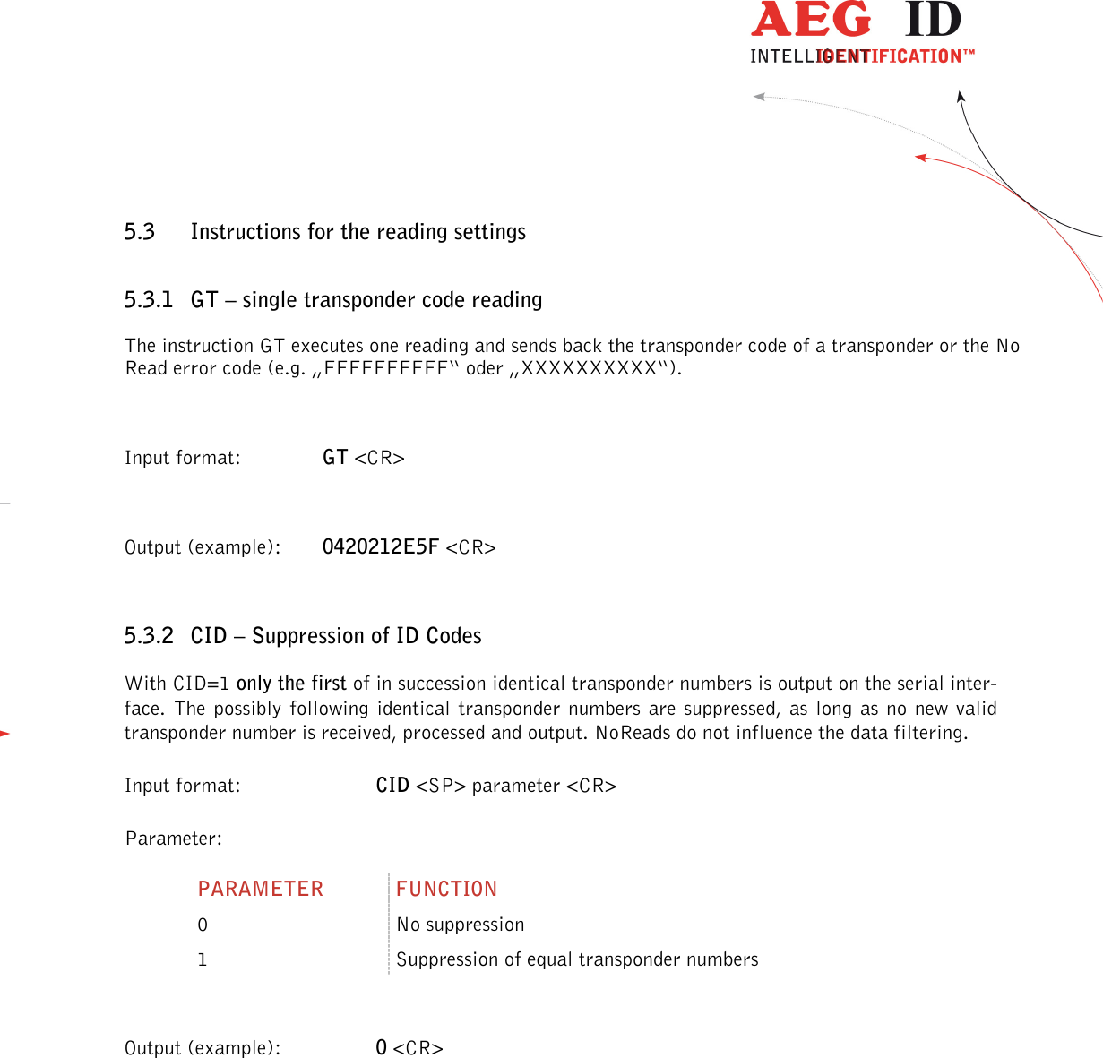                  --------------------------------------------------------------------------------17/32--------------------------------------------------------------------------------  5.3 Instructions for the reading settings 5.3.1 GT – single transponder code reading The instruction GT executes one reading and sends back the transponder code of a transponder or the No Read error code (e.g. „FFFFFFFFFF“ oder „XXXXXXXXXX“).  Input format:    GT &lt;CR&gt;  Output (example):  0420212E5F &lt;CR&gt;  5.3.2 CID – Suppression of ID Codes With CID=1 only the first of in succession identical transponder numbers is output on the serial inter-face.  The  possibly  following  identical  transponder numbers are  suppressed,  as  long as  no new valid transponder number is received, processed and output. NoReads do not influence the data filtering. Input format:  CID &lt;SP&gt; parameter &lt;CR&gt; Parameter: PARAMETER  FUNCTION 0  No suppression 1  Suppression of equal transponder numbers  Output (example):  0 &lt;CR&gt; 