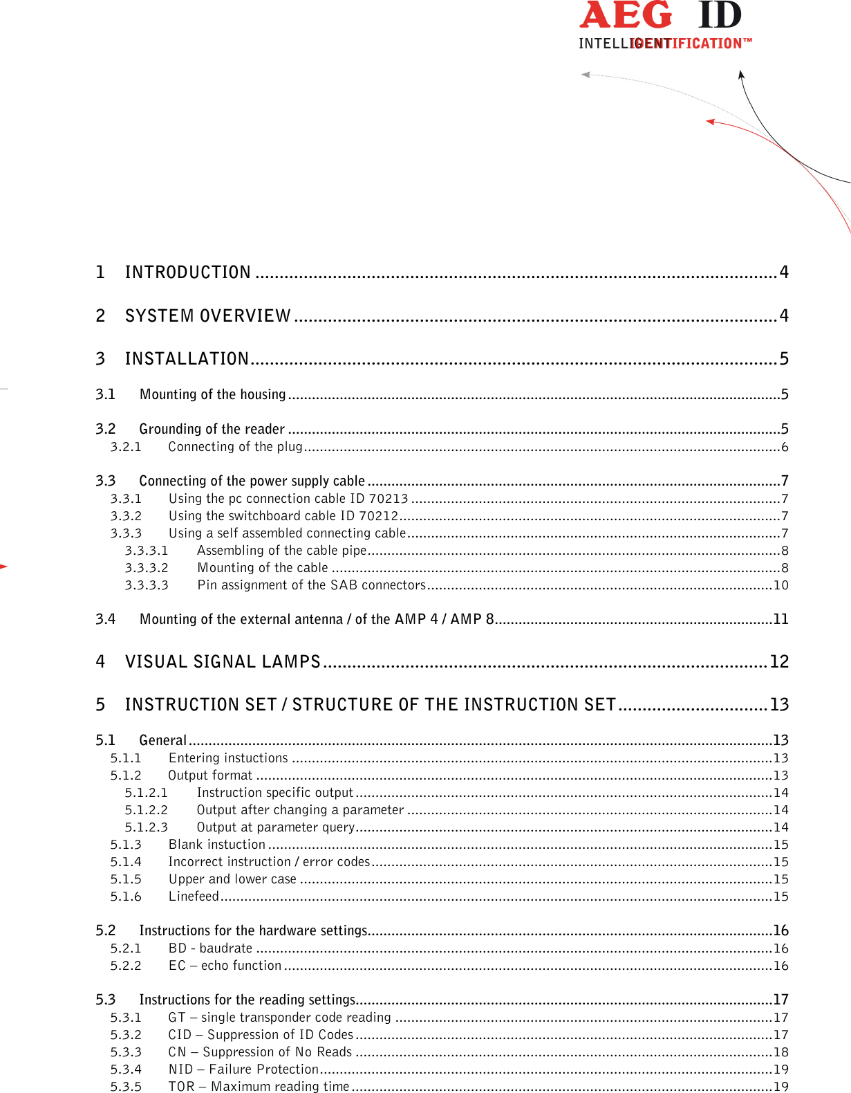                  --------------------------------------------------------------------------------2/32--------------------------------------------------------------------------------      1 INTRODUCTION ............................................................................................................ 4 2 SYSTEM OVERVIEW .................................................................................................... 4 3 INSTALLATION ............................................................................................................. 5 3.1 Mounting of the housing ............................................................................................................................ 5 3.2 Grounding of the reader ............................................................................................................................ 5 3.2.1 Connecting of the plug ........................................................................................................................ 6 3.3 Connecting of the power supply cable ........................................................................................................ 7 3.3.1 Using the pc connection cable ID 70213 ............................................................................................. 7 3.3.2 Using the switchboard cable ID 70212 ................................................................................................ 7 3.3.3 Using a self assembled connecting cable .............................................................................................. 7 3.3.3.1 Assembling of the cable pipe ........................................................................................................ 8 3.3.3.2 Mounting of the cable ................................................................................................................. 8 3.3.3.3 Pin assignment of the SAB connectors ....................................................................................... 10 3.4 Mounting of the external antenna / of the AMP 4 / AMP 8 ...................................................................... 11 4 VISUAL SIGNAL LAMPS ............................................................................................ 12 5 INSTRUCTION SET / STRUCTURE OF THE INSTRUCTION SET ............................... 13 5.1 General ................................................................................................................................................... 13 5.1.1 Entering instuctions ......................................................................................................................... 13 5.1.2 Output format .................................................................................................................................. 13 5.1.2.1 Instruction specific output ......................................................................................................... 14 5.1.2.2 Output after changing a parameter ............................................................................................ 14 5.1.2.3 Output at parameter query ......................................................................................................... 14 5.1.3 Blank instuction ............................................................................................................................... 15 5.1.4 Incorrect instruction / error codes ..................................................................................................... 15 5.1.5 Upper and lower case ....................................................................................................................... 15 5.1.6 Linefeed ........................................................................................................................................... 15 5.2 Instructions for the hardware settings...................................................................................................... 16 5.2.1 BD - baudrate .................................................................................................................................. 16 5.2.2 EC – echo function ........................................................................................................................... 16 5.3 Instructions for the reading settings......................................................................................................... 17 5.3.1 GT – single transponder code reading ............................................................................................... 17 5.3.2 CID – Suppression of ID Codes ......................................................................................................... 17 5.3.3 CN – Suppression of No Reads ......................................................................................................... 18 5.3.4 NID – Failure Protection .................................................................................................................. 19 5.3.5 TOR – Maximum reading time .......................................................................................................... 19 