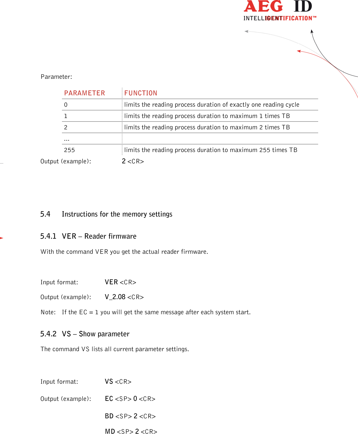                  --------------------------------------------------------------------------------20/32--------------------------------------------------------------------------------  Parameter: PARAMETER  FUNCTION 0  limits the reading process duration of exactly one reading cycle 1  limits the reading process duration to maximum 1 times TB 2  limits the reading process duration to maximum 2 times TB ...   255  limits the reading process duration to maximum 255 times TB Output (example):  2 &lt;CR&gt;  5.4 Instructions for the memory settings 5.4.1 VER – Reader firmware With the command VER you get the actual reader firmware.  Input format:    VER &lt;CR&gt; Output (example):  V_2.08 &lt;CR&gt; Note:  If the EC = 1 you will get the same message after each system start. 5.4.2 VS – Show parameter The command VS lists all current parameter settings.  Input format:    VS &lt;CR&gt; Output (example):  EC &lt;SP&gt; 0 &lt;CR&gt; BD &lt;SP&gt; 2 &lt;CR&gt; MD &lt;SP&gt; 2 &lt;CR&gt;  