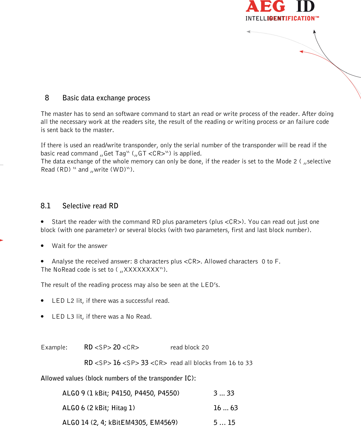                  --------------------------------------------------------------------------------25/32--------------------------------------------------------------------------------  8 Basic data exchange process The master has to send an software command to start an read or write process of the reader. After doing all the necessary work at the readers site, the result of the reading or writing process or an failure code is sent back to the master. If there is used an read/write transponder, only the serial number of the transponder will be read if the basic read command „Get Tag“ („GT &lt;CR&gt;“) is applied. The data exchange of the whole memory can only be done, if the reader is set to the Mode 2 ( „selective Read (RD) “ and „write (WD)“). 8.1 Selective read RD • Start the reader with the command RD plus parameters (plus &lt;CR&gt;). You can read out just one block (with one parameter) or several blocks (with two parameters, first and last block number). • Wait for the answer • Analyse the received answer: 8 characters plus &lt;CR&gt;. Allowed characters  0 to F. The NoRead code is set to ( „XXXXXXXX“). The result of the reading process may also be seen at the LED’s. • LED L2 lit, if there was a successful read. • LED L3 lit, if there was a No Read.  Example:  RD &lt;SP&gt; 20 &lt;CR&gt;    read block 20 RD &lt;SP&gt; 16 &lt;SP&gt; 33 &lt;CR&gt; read all blocks from 16 to 33 Allowed values (block numbers of the transponder IC): ALGO 9 (1 kBit; P4150, P4450, P4550)    3 ... 33 ALGO 6 (2 kBit; Hitag 1)        16 ... 63 ALGO 14 (2, 4; kBitEM4305, EM4569)    5 … 15  