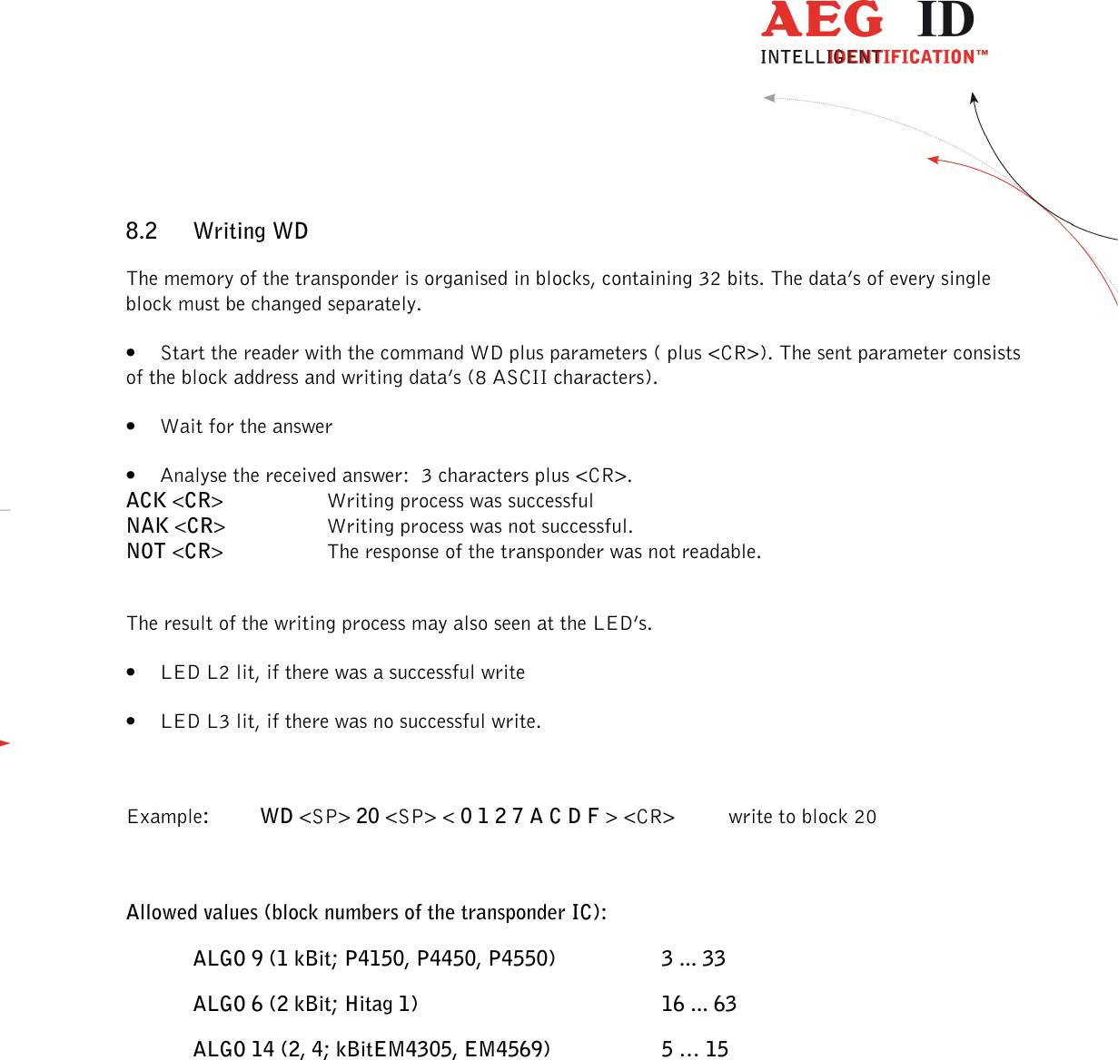                  --------------------------------------------------------------------------------26/32--------------------------------------------------------------------------------  8.2 Writing WD The memory of the transponder is organised in blocks, containing 32 bits. The data’s of every single block must be changed separately. • Start the reader with the command WD plus parameters ( plus &lt;CR&gt;). The sent parameter consists of the block address and writing data’s (8 ASCII characters). • Wait for the answer • Analyse the received answer:  3 characters plus &lt;CR&gt;. ACK &lt;CR&gt;    Writing process was successful NAK &lt;CR&gt;    Writing process was not successful. NOT &lt;CR&gt;    The response of the transponder was not readable.  The result of the writing process may also seen at the LED’s. • LED L2 lit, if there was a successful write • LED L3 lit, if there was no successful write.  Example:  WD &lt;SP&gt; 20 &lt;SP&gt; &lt; 0 1 2 7 A C D F &gt; &lt;CR&gt;   write to block 20  Allowed values (block numbers of the transponder IC): ALGO 9 (1 kBit; P4150, P4450, P4550)    3 ... 33 ALGO 6 (2 kBit; Hitag 1)        16 ... 63 ALGO 14 (2, 4; kBitEM4305, EM4569)    5 … 15   