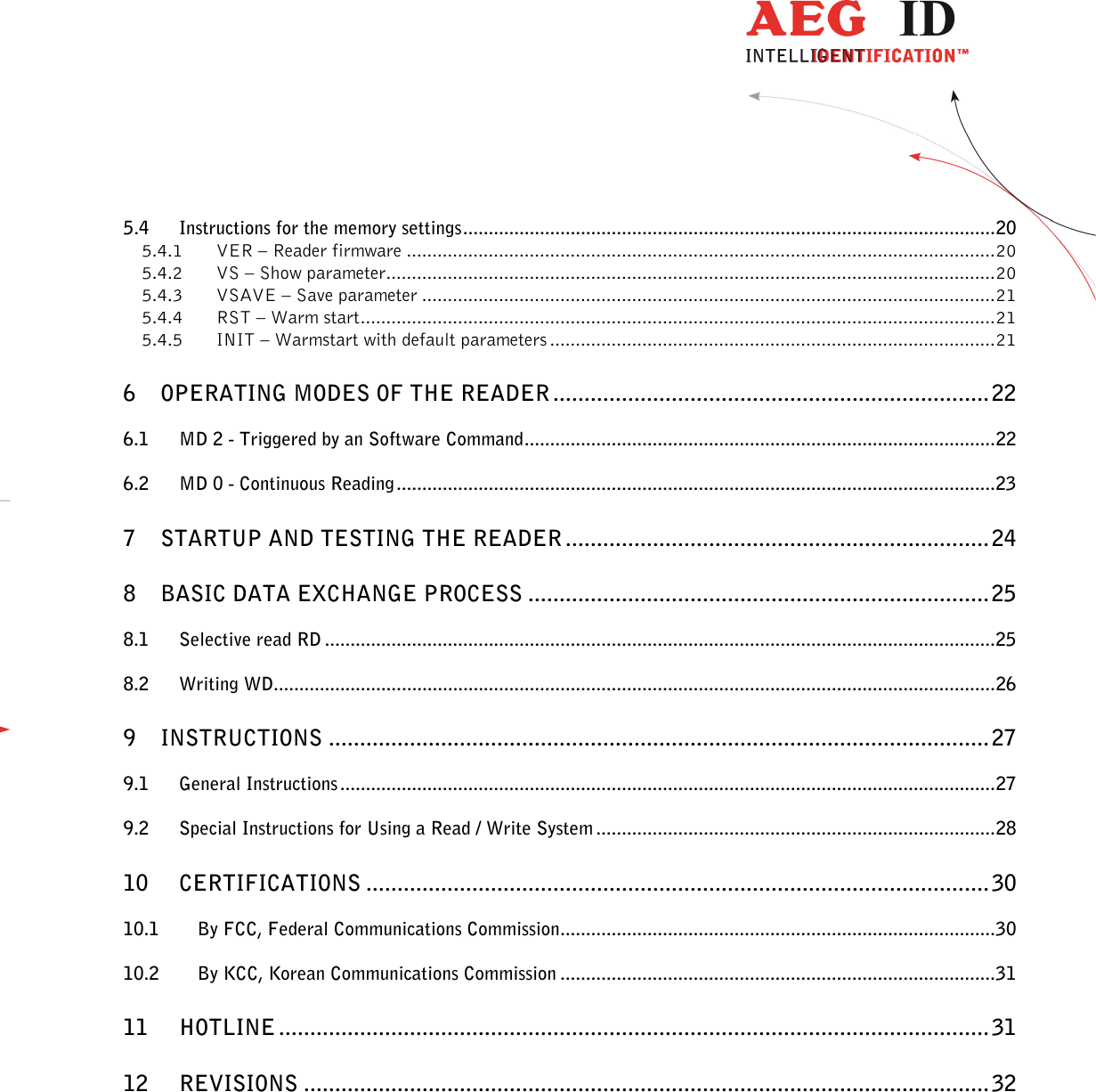                  --------------------------------------------------------------------------------3/32--------------------------------------------------------------------------------  5.4 Instructions for the memory settings ........................................................................................................ 20 5.4.1 VER – Reader firmware ................................................................................................................... 20 5.4.2 VS – Show parameter ....................................................................................................................... 20 5.4.3 VSAVE – Save parameter ................................................................................................................ 21 5.4.4 RST – Warm start ............................................................................................................................ 21 5.4.5 INIT – Warmstart with default parameters ....................................................................................... 21 6 OPERATING MODES OF THE READER ...................................................................... 22 6.1 MD 2 - Triggered by an Software Command ............................................................................................ 22 6.2 MD 0 - Continuous Reading ..................................................................................................................... 23 7 STARTUP AND TESTING THE READER .................................................................... 24 8 BASIC DATA EXCHANGE PROCESS .......................................................................... 25 8.1 Selective read RD ................................................................................................................................... 25 8.2 Writing WD............................................................................................................................................. 26 9 INSTRUCTIONS .......................................................................................................... 27 9.1 General Instructions ................................................................................................................................ 27 9.2 Special Instructions for Using a Read / Write System .............................................................................. 28 10 CERTIFICATIONS .................................................................................................... 30 10.1 By FCC, Federal Communications Commission ..................................................................................... 30 10.2 By KCC, Korean Communications Commission ..................................................................................... 31 11 HOTLINE .................................................................................................................. 31 12 REVISIONS .............................................................................................................. 32  