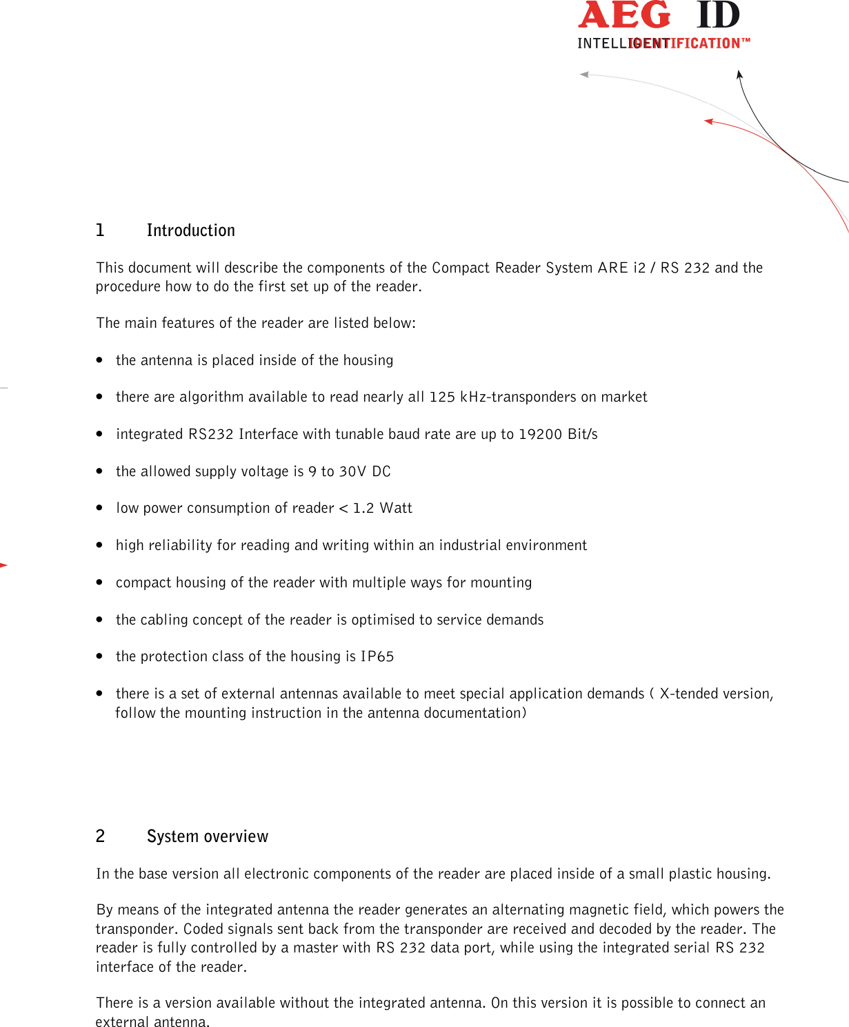                  --------------------------------------------------------------------------------4/32--------------------------------------------------------------------------------  1 Introduction This document will describe the components of the Compact Reader System ARE i2 / RS 232 and the procedure how to do the first set up of the reader. The main features of the reader are listed below: • the antenna is placed inside of the housing • there are algorithm available to read nearly all 125 kHz-transponders on market • integrated RS232 Interface with tunable baud rate are up to 19200 Bit/s • the allowed supply voltage is 9 to 30V DC • low power consumption of reader &lt; 1.2 Watt • high reliability for reading and writing within an industrial environment • compact housing of the reader with multiple ways for mounting • the cabling concept of the reader is optimised to service demands • the protection class of the housing is IP65 • there is a set of external antennas available to meet special application demands ( X-tended version, follow the mounting instruction in the antenna documentation)  2 System overview In the base version all electronic components of the reader are placed inside of a small plastic housing.  By means of the integrated antenna the reader generates an alternating magnetic field, which powers the transponder. Coded signals sent back from the transponder are received and decoded by the reader. The reader is fully controlled by a master with RS 232 data port, while using the integrated serial RS 232 interface of the reader. There is a version available without the integrated antenna. On this version it is possible to connect an external antenna. 