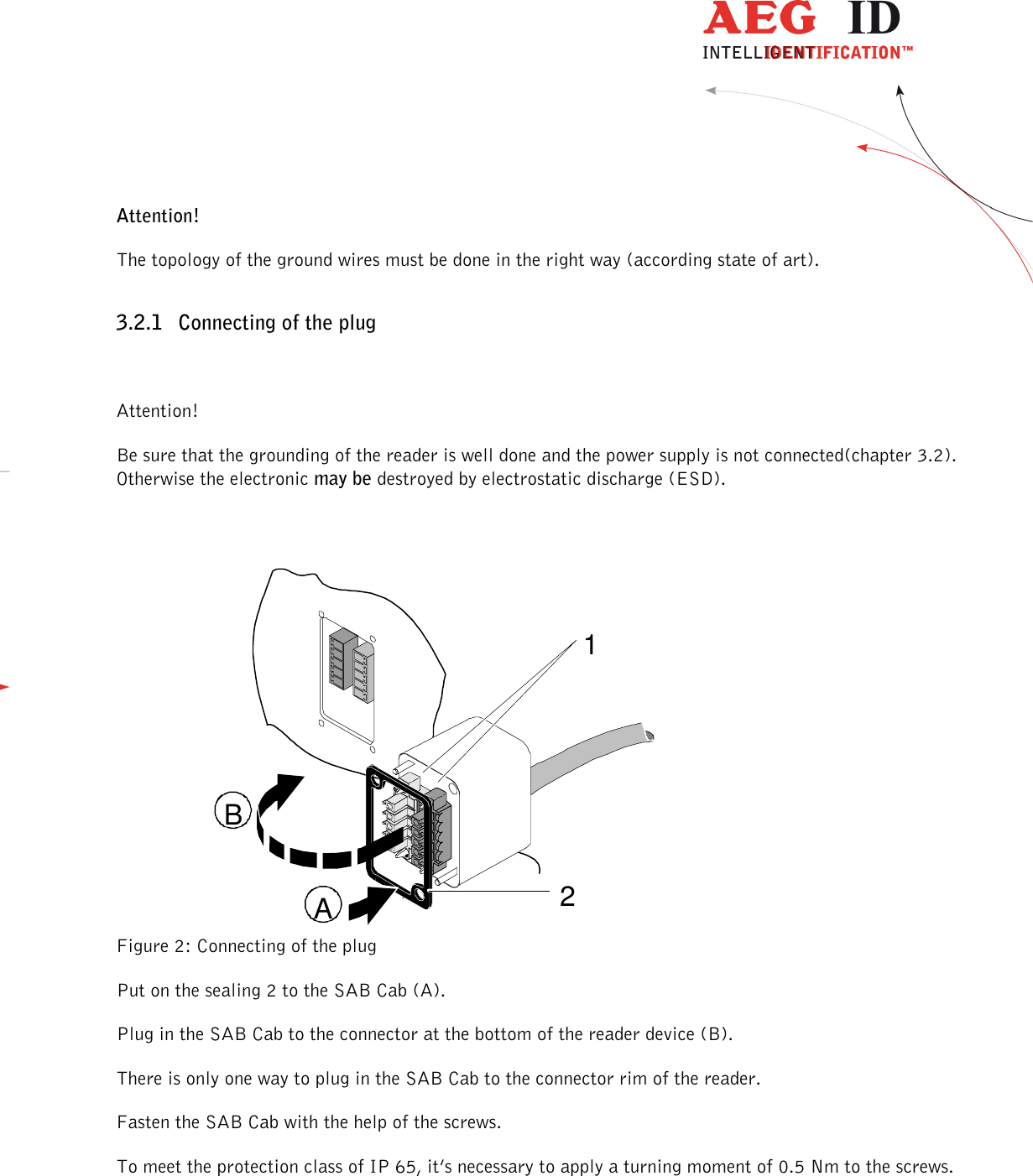                  --------------------------------------------------------------------------------6/32--------------------------------------------------------------------------------  Attention! The topology of the ground wires must be done in the right way (according state of art). 3.2.1 Connecting of the plug  Attention! Be sure that the grounding of the reader is well done and the power supply is not connected(chapter 3.2). Otherwise the electronic may be destroyed by electrostatic discharge (ESD).  Figure 2: Connecting of the plug Put on the sealing 2 to the SAB Cab (A). Plug in the SAB Cab to the connector at the bottom of the reader device (B). There is only one way to plug in the SAB Cab to the connector rim of the reader. Fasten the SAB Cab with the help of the screws. To meet the protection class of IP 65, it’s necessary to apply a turning moment of 0.5 Nm to the screws.  12AB