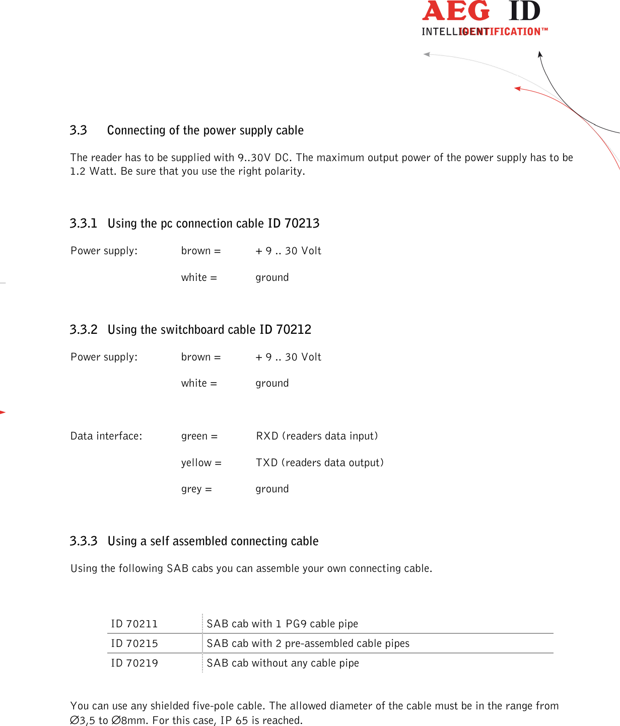                  --------------------------------------------------------------------------------7/32--------------------------------------------------------------------------------  3.3 Connecting of the power supply cable The reader has to be supplied with 9..30V DC. The maximum output power of the power supply has to be 1.2 Watt. Be sure that you use the right polarity. 3.3.1 Using the pc connection cable ID 70213 Power supply:    brown =  + 9 .. 30 Volt       white =   ground 3.3.2 Using the switchboard cable ID 70212 Power supply:    brown =  + 9 .. 30 Volt       white =   ground  Data interface:   green =   RXD (readers data input)       yellow =  TXD (readers data output)       grey =    ground 3.3.3 Using a self assembled connecting cable Using the following SAB cabs you can assemble your own connecting cable.  ID 70211  SAB cab with 1 PG9 cable pipe ID 70215  SAB cab with 2 pre-assembled cable pipes ID 70219  SAB cab without any cable pipe  You can use any shielded five-pole cable. The allowed diameter of the cable must be in the range from  ∅3,5 to ∅8mm. For this case, IP 65 is reached.  