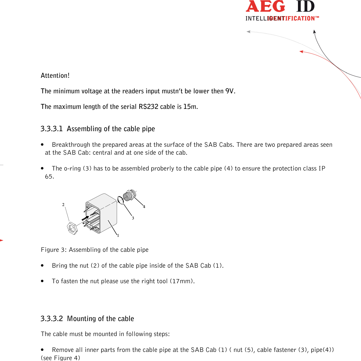                  --------------------------------------------------------------------------------8/32--------------------------------------------------------------------------------  Attention! The minimum voltage at the readers input mustn’t be lower then 9V. The maximum length of the serial RS232 cable is 15m. 3.3.3.1 Assembling of the cable pipe • Breakthrough the prepared areas at the surface of the SAB Cabs. There are two prepared areas seen at the SAB Cab: central and at one side of the cab. • The o-ring (3) has to be assembled proberly to the cable pipe (4) to ensure the protection class IP 65.  1234 Figure 3: Assembling of the cable pipe • Bring the nut (2) of the cable pipe inside of the SAB Cab (1). • To fasten the nut please use the right tool (17mm).  3.3.3.2 Mounting of the cable The cable must be mounted in following steps: • Remove all inner parts from the cable pipe at the SAB Cab (1) ( nut (5), cable fastener (3), pipe(4)) (see Figure 4) 