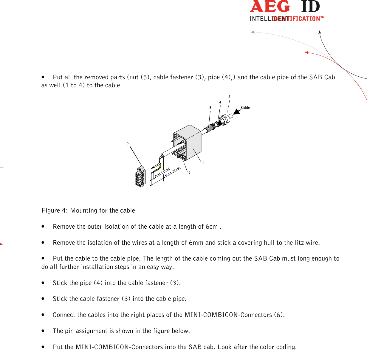                  --------------------------------------------------------------------------------9/32--------------------------------------------------------------------------------  34516Cable7• Put all the removed parts (nut (5), cable fastener (3), pipe (4),) and the cable pipe of the SAB Cab as well (1 to 4) to the cable.        Figure 4: Mounting for the cable • Remove the outer isolation of the cable at a length of 6cm . • Remove the isolation of the wires at a length of 6mm and stick a covering hull to the litz wire. • Put the cable to the cable pipe. The length of the cable coming out the SAB Cab must long enough to do all further installation steps in an easy way. • Stick the pipe (4) into the cable fastener (3). • Stick the cable fastener (3) into the cable pipe. • Connect the cables into the right places of the MINI-COMBICON-Connectors (6).  • The pin assignment is shown in the figure below. • Put the MINI-COMBICON-Connectors into the SAB cab. Look after the color coding.  