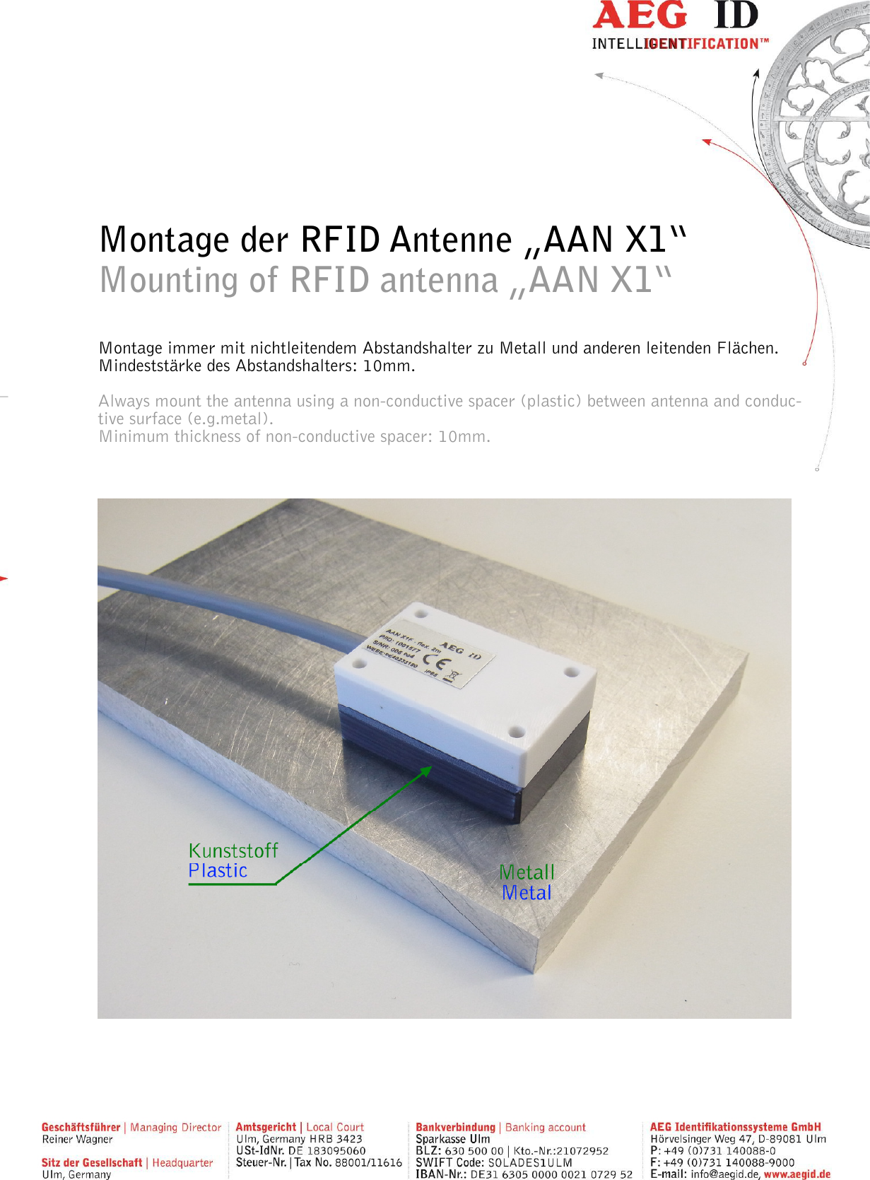         Montage der RFID Antenne „AAN X1“ Mounting of RFID antenna „AAN X1“  Montage immer mit nichtleitendem Abstandshalter zu Metall und anderen leitenden Flächen. Mindeststärke des Abstandshalters: 10mm.  Always mount the antenna using a non-conductive spacer (plastic) between antenna and conduc-tive surface (e.g.metal). Minimum thickness of non-conductive spacer: 10mm.        