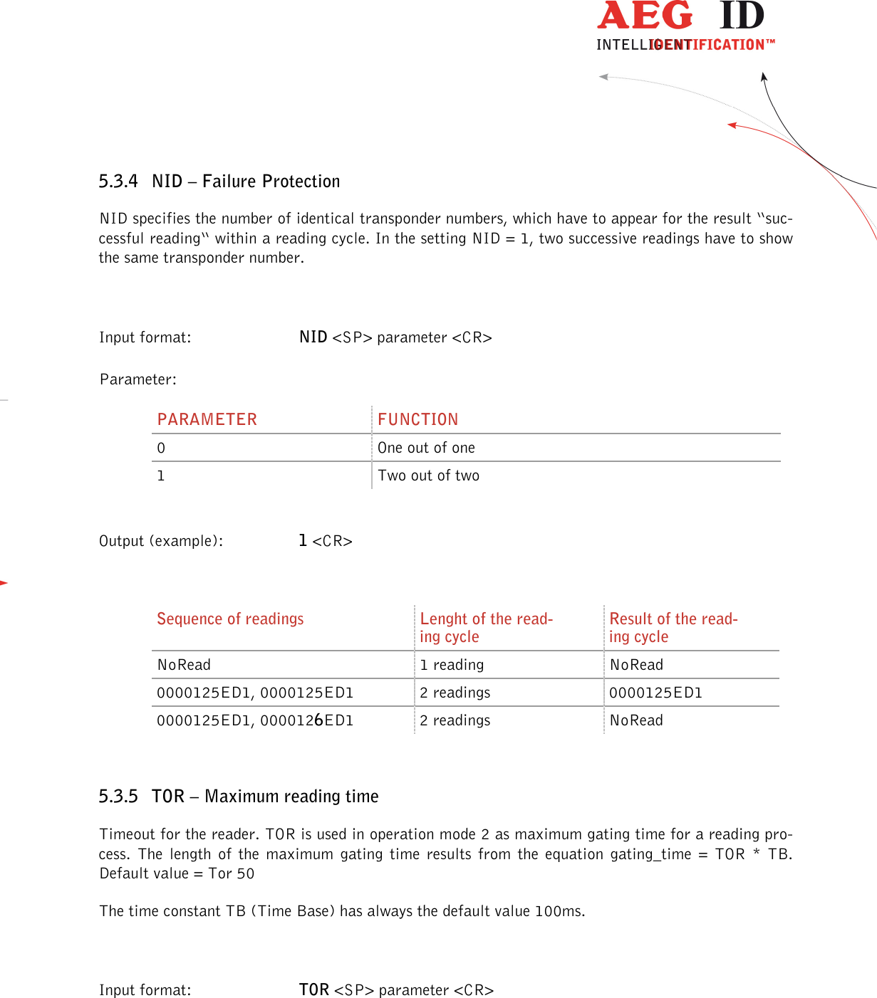                  --------------------------------------------------------------------------------19/32--------------------------------------------------------------------------------  5.3.4 NID – Failure Protection NID specifies the number of identical transponder numbers, which have to appear for the result “suc-cessful reading“ within a reading cycle. In the setting NID = 1, two successive readings have to show the same transponder number.  Input format:  NID &lt;SP&gt; parameter &lt;CR&gt; Parameter: PARAMETER  FUNCTION 0  One out of one 1  Two out of two  Output (example):  1 &lt;CR&gt;  Sequence of readings  Lenght of the read-ing cycle Result of the read-ing cycle NoRead  1 reading  NoRead 0000125ED1, 0000125ED1  2 readings  0000125ED1 0000125ED1, 0000126ED1  2 readings  NoRead  5.3.5 TOR – Maximum reading time Timeout for the reader. TOR is used in operation mode 2 as maximum gating time for a reading pro-cess.  The  length  of  the  maximum  gating  time  results  from  the  equation  gating_time  =  TOR  *  TB.    Default value = Tor 50 The time constant TB (Time Base) has always the default value 100ms.  Input format:  TOR &lt;SP&gt; parameter &lt;CR&gt;  
