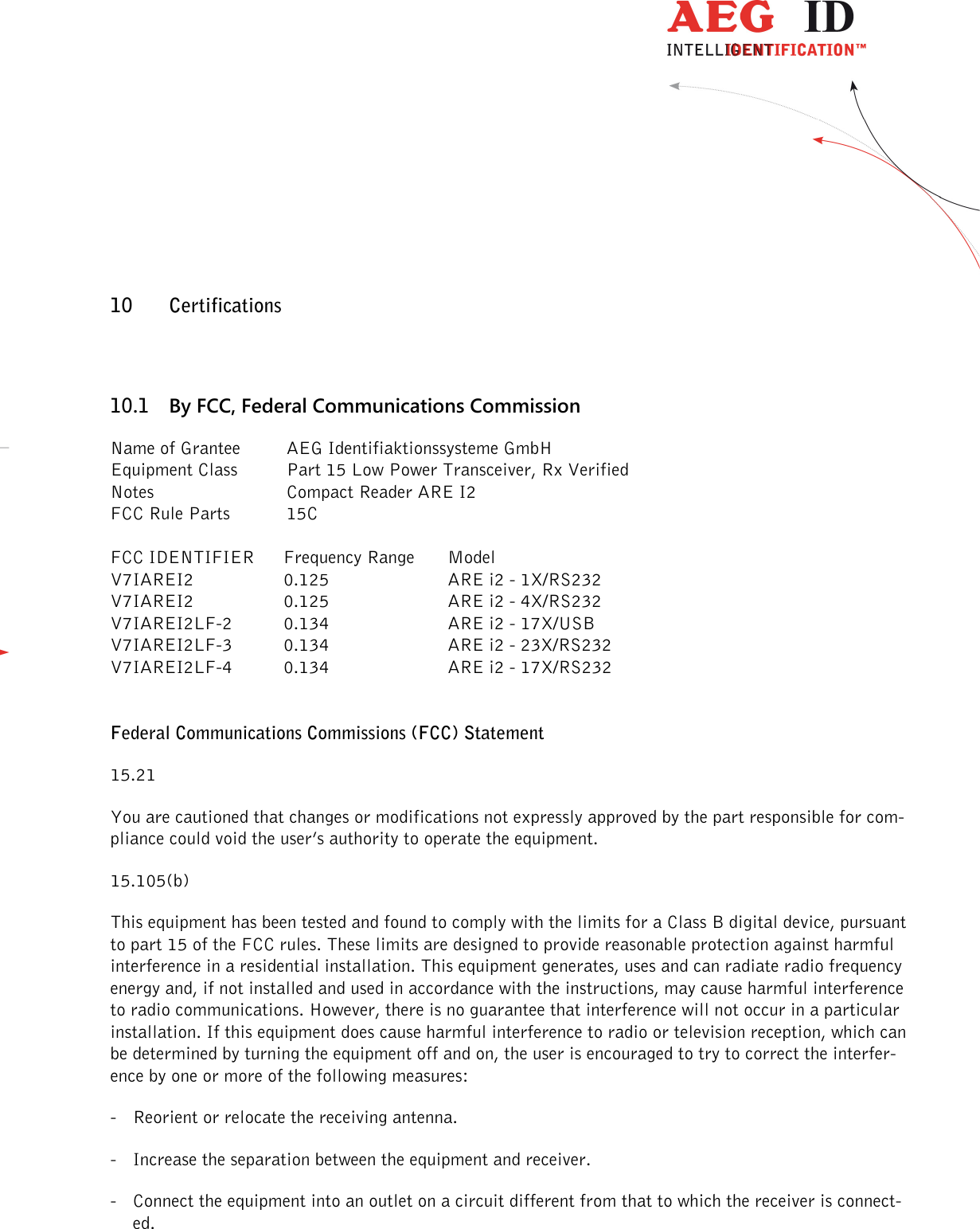                  --------------------------------------------------------------------------------30/32--------------------------------------------------------------------------------   10 Certifications 10.1 By FCC, Federal Communications Commission Name of Grantee  AEG Identifiaktionssysteme GmbH Equipment Class  Part 15 Low Power Transceiver, Rx Verified Notes      Compact Reader ARE I2 FCC Rule Parts  15C  FCC IDENTIFIER  Frequency Range  Model V7IAREI2  0.125  ARE i2 - 1X/RS232  V7IAREI2  0.125  ARE i2 - 4X/RS232 V7IAREI2LF-2  0.134  ARE i2 - 17X/USB V7IAREI2LF-3  0.134  ARE i2 - 23X/RS232 V7IAREI2LF-4  0.134  ARE i2 - 17X/RS232   Federal Communications Commissions (FCC) Statement 15.21 You are cautioned that changes or modifications not expressly approved by the part responsible for com-pliance could void the user’s authority to operate the equipment. 15.105(b) This equipment has been tested and found to comply with the limits for a Class B digital device, pursuant to part 15 of the FCC rules. These limits are designed to provide reasonable protection against harmful interference in a residential installation. This equipment generates, uses and can radiate radio frequency energy and, if not installed and used in accordance with the instructions, may cause harmful interference to radio communications. However, there is no guarantee that interference will not occur in a particular installation. If this equipment does cause harmful interference to radio or television reception, which can be determined by turning the equipment off and on, the user is encouraged to try to correct the interfer-ence by one or more of the following measures: - Reorient or relocate the receiving antenna. - Increase the separation between the equipment and receiver. - Connect the equipment into an outlet on a circuit different from that to which the receiver is connect-ed. 