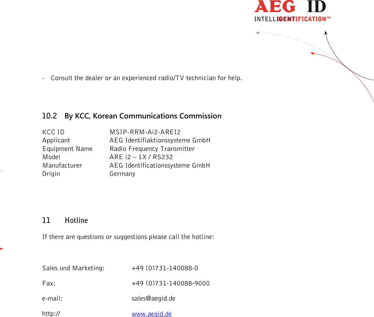                  --------------------------------------------------------------------------------31/32--------------------------------------------------------------------------------  - Consult the dealer or an experienced radio/TV technician for help. 10.2 By KCC, Korean Communications Commission KCC ID    MSIP-RRM-Ai2-AREI2 Applicant    AEG Identifiaktionssysteme GmbH Equipment Name  Radio Frequency Transmitter Model      ARE i2 – 1X / RS232 Manufacturer    AEG Identificationssysteme GmbH Origin      Germany  11 Hotline If there are questions or suggestions please call the hotline:  Sales und Marketing:     +49 (0)731-140088-0 Fax:        +49 (0)731-140088-9000 e-mail:       sales@aegid.de http://        www.aegid.de 
