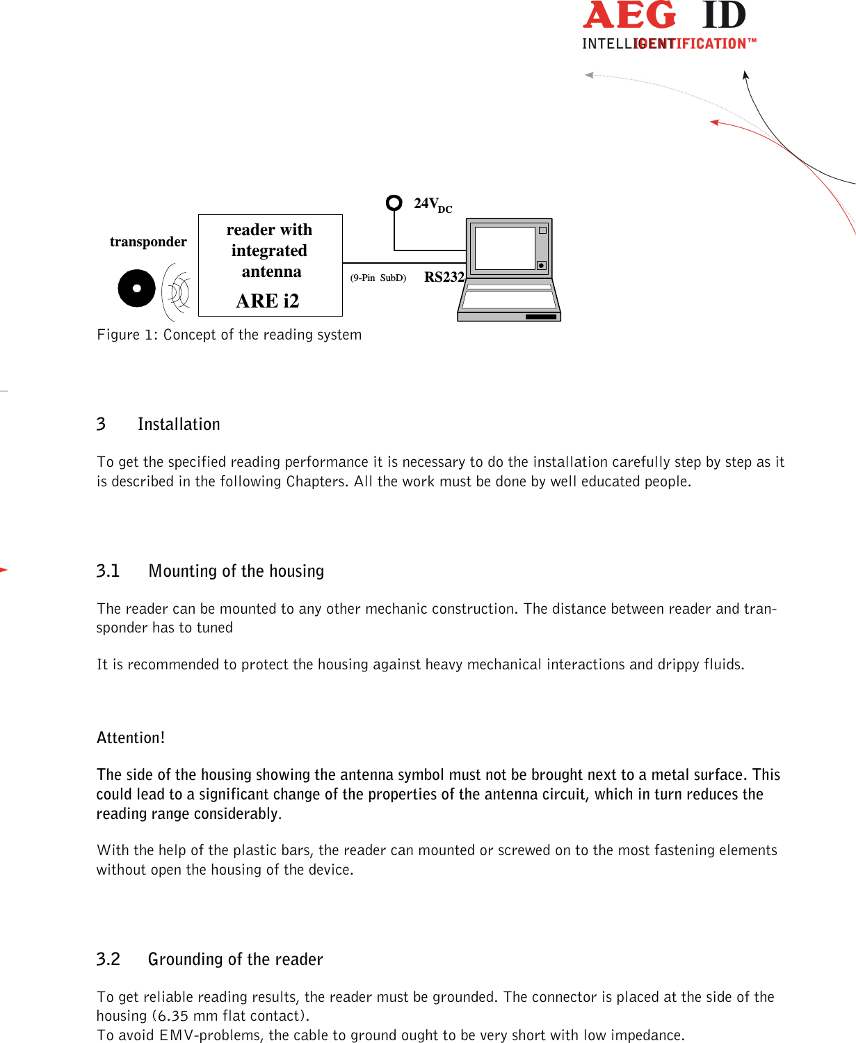                  --------------------------------------------------------------------------------5/32--------------------------------------------------------------------------------  Figure 1: Concept of the reading system 3 Installation To get the specified reading performance it is necessary to do the installation carefully step by step as it is described in the following Chapters. All the work must be done by well educated people. 3.1 Mounting of the housing The reader can be mounted to any other mechanic construction. The distance between reader and tran-sponder has to tuned It is recommended to protect the housing against heavy mechanical interactions and drippy fluids.  Attention! The side of the housing showing the antenna symbol must not be brought next to a metal surface. This could lead to a significant change of the properties of the antenna circuit, which in turn reduces the reading range considerably. With the help of the plastic bars, the reader can mounted or screwed on to the most fastening elements without open the housing of the device.  3.2 Grounding of the reader To get reliable reading results, the reader must be grounded. The connector is placed at the side of the housing (6.35 mm flat contact). To avoid EMV-problems, the cable to ground ought to be very short with low impedance.  RS232(9-Pin  SubD)transponder reader withintegrated antennaARE i224VDC