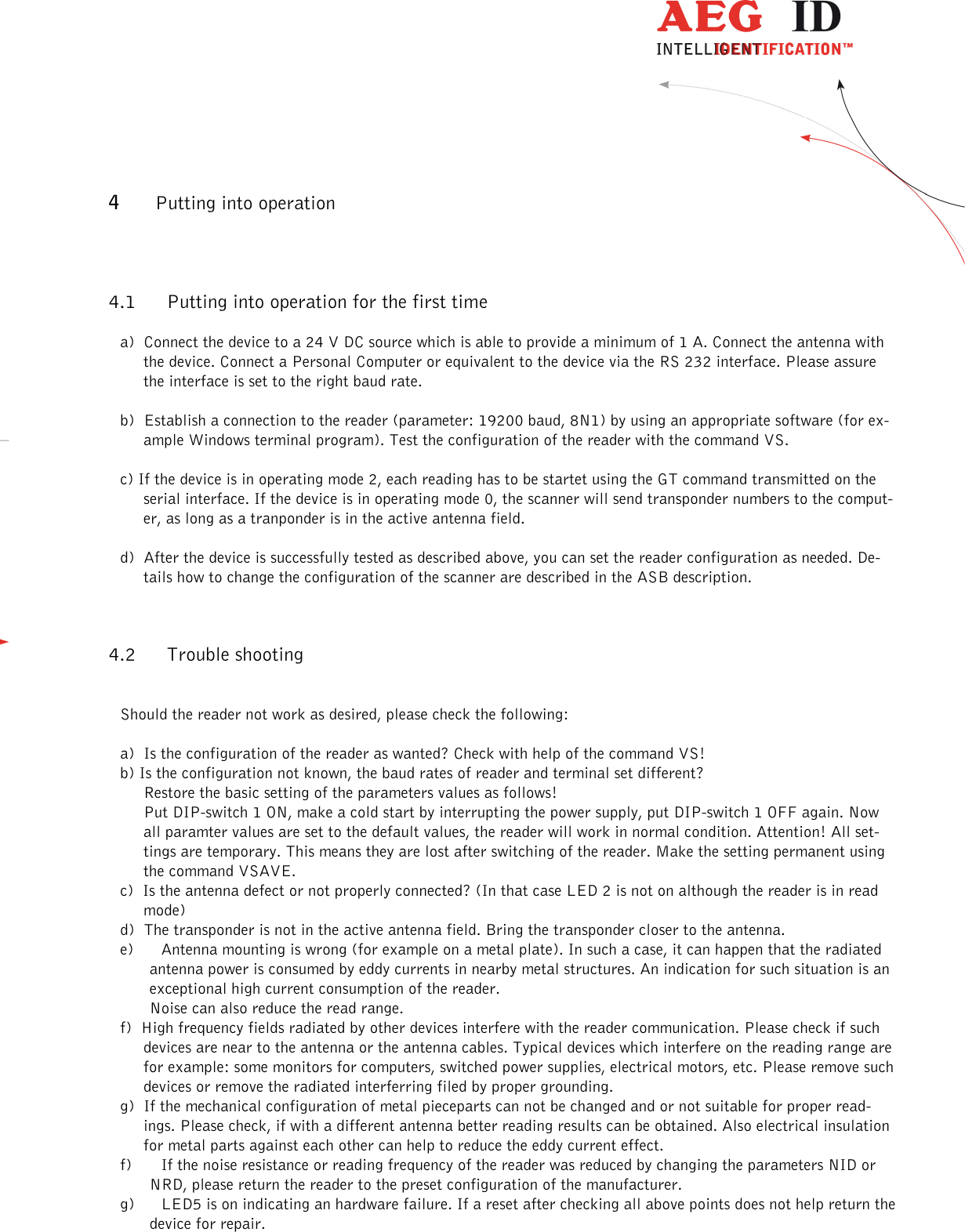                  --------------------------------------------------------------------------------10/13--------------------------------------------------------------------------------  4 Putting into operation 4.1 Putting into operation for the first time a)  Connect the device to a 24 V DC source which is able to provide a minimum of 1 A. Connect the antenna with the device. Connect a Personal Computer or equivalent to the device via the RS 232 interface. Please assure the interface is set to the right baud rate.  b)  Establish a connection to the reader (parameter: 19200 baud, 8N1) by using an appropriate software (for ex-ample Windows terminal program). Test the configuration of the reader with the command VS.  c) If the device is in operating mode 2, each reading has to be startet using the GT command transmitted on the serial interface. If the device is in operating mode 0, the scanner will send transponder numbers to the comput-er, as long as a tranponder is in the active antenna field.  d)  After the device is successfully tested as described above, you can set the reader configuration as needed. De-tails how to change the configuration of the scanner are described in the ASB description. 4.2 Trouble shooting  Should the reader not work as desired, please check the following:  a)  Is the configuration of the reader as wanted? Check with help of the command VS! b) Is the configuration not known, the baud rates of reader and terminal set different? Restore the basic setting of the parameters values as follows! Put DIP-switch 1 ON, make a cold start by interrupting the power supply, put DIP-switch 1 OFF again. Now all paramter values are set to the default values, the reader will work in normal condition. Attention! All set-tings are temporary. This means they are lost after switching of the reader. Make the setting permanent using the command VSAVE. c)  Is the antenna defect or not properly connected? (In that case LED 2 is not on although the reader is in read mode) d)  The transponder is not in the active antenna field. Bring the transponder closer to the antenna. e) Antenna mounting is wrong (for example on a metal plate). In such a case, it can happen that the radiated antenna power is consumed by eddy currents in nearby metal structures. An indication for such situation is an exceptional high current consumption of the reader. Noise can also reduce the read range.  f)  High frequency fields radiated by other devices interfere with the reader communication. Please check if such devices are near to the antenna or the antenna cables. Typical devices which interfere on the reading range are for example: some monitors for computers, switched power supplies, electrical motors, etc. Please remove such devices or remove the radiated interferring filed by proper grounding. g)  If the mechanical configuration of metal pieceparts can not be changed and or not suitable for proper read-ings. Please check, if with a different antenna better reading results can be obtained. Also electrical insulation for metal parts against each other can help to reduce the eddy current effect. f) If the noise resistance or reading frequency of the reader was reduced by changing the parameters NID or NRD, please return the reader to the preset configuration of the manufacturer. g) LED5 is on indicating an hardware failure. If a reset after checking all above points does not help return the device for repair. 