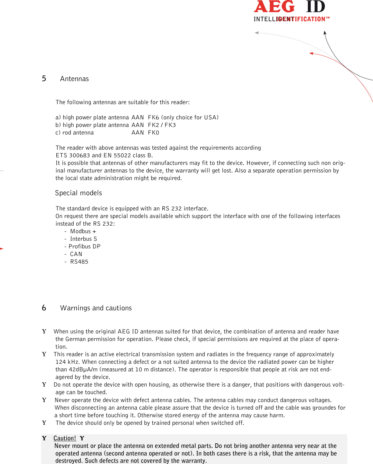                  --------------------------------------------------------------------------------11/13--------------------------------------------------------------------------------  5 Antennas  The following antennas are suitable for this reader:  a) high power plate antenna  AAN  FK6 (only choice for USA) b) high power plate antenna  AAN  FK2 / FK3 c) rod antenna    AAN  FK0  The reader with above antennas was tested against the requirements according ETS 300683 and EN 55022 class B. It is possible that antennas of other manufacturers may fit to the device. However, if connecting such non orig-inal manufacturer antennas to the device, the warranty will get lost. Also a separate operation permission by the local state administration might be required.        Special models  The standard device is equipped with an RS 232 interface. On request there are special models available which support the interface with one of the following interfaces instead of the RS 232: -  Modbus + -  Interbus S - Profibus DP -  CAN -  RS485   6 Warnings and cautions  Υ    When using the original AEG ID antennas suited for that device, the combination of antenna and reader have the German permission for operation. Please check, if special permissions are required at the place of opera-tion. Υ    This reader is an active electrical transmission system and radiates in the frequency range of approximately 124 kHz. When connecting a defect or a not suited antenna to the device the radiated power can be higher than 42dBµA/m (measured at 10 m distance). The operator is responsible that people at risk are not end-agered by the device. Υ    Do not operate the device with open housing, as otherwise there is a danger, that positions with dangerous volt-age can be touched. Υ Never operate the device with defect antenna cables. The antenna cables may conduct dangerous voltages. When disconnecting an antenna cable please assure that the device is turned off and the cable was groundes for a short time before touching it. Otherwise stored energy of the antenna may cause harm.  Υ   The device should only be opened by trained personal when switched off.  ΥΥΥΥ    Caution!  ΥΥΥΥ          Never mount or place the antenna on extended metal parts. Do not bring another antenna very near at the operated antenna (second antenna operated or not). In both cases there is a risk, that the antenna may be destroyed. Such defects are not covered by the warranty.   