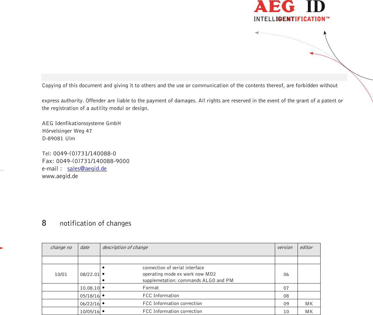                  --------------------------------------------------------------------------------13/13--------------------------------------------------------------------------------   Copying of this document and giving it to others and the use or communication of the contents thereof, are forbidden without  express authority. Offender are liable to the payment of damages. All rights are reserved in the event of the grant of a patent or the registration of a autility modul or design.  AEG Idenfikationssysteme GmbH Hörvelsinger Weg 47 D-89081 Ulm  Tel: 0049-(0)731/140088-0  Fax: 0049-(0)731/140088-9000  e-mail :   sales@aegid.de www.aegid.de   8 notification of changes  change no  date  description of change  version  editor          10/01  08/22.01 • connection of serial interface • operating mode ex work now MD2 • supplemetation: commands ALGO and PM 06    10.08.10 • Format  07     05/18/16 • FCC Information  08     06/22/16 • FCC Information correction  09  MK   10/05/16 • FCC Information correction  10  MK  