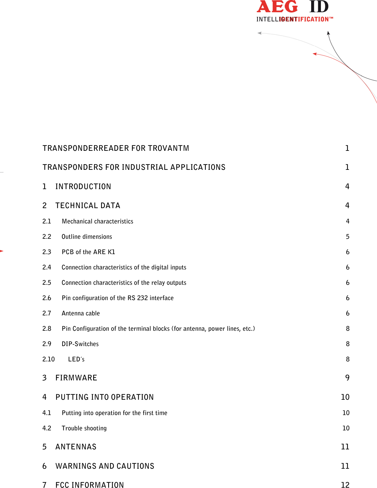                  --------------------------------------------------------------------------------2/13--------------------------------------------------------------------------------            TRANSPONDERREADER FOR TROVANTM  1 TRANSPONDERS FOR INDUSTRIAL APPLICATIONS  1 1 INTRODUCTION  4 2 TECHNICAL DATA  4 2.1 Mechanical characteristics  4 2.2 Outline dimensions  5 2.3 PCB of the ARE K1  6 2.4 Connection characteristics of the digital inputs  6 2.5 Connection characteristics of the relay outputs  6 2.6 Pin configuration of the RS 232 interface  6 2.7 Antenna cable  6 2.8 Pin Configuration of the terminal blocks (for antenna, power lines, etc.)  8 2.9 DIP-Switches  8 2.10 LED´s  8 3 FIRMWARE  9 4 PUTTING INTO OPERATION  10 4.1 Putting into operation for the first time  10 4.2 Trouble shooting  10 5 ANTENNAS  11 6 WARNINGS AND CAUTIONS  11 7 FCC INFORMATION  12 