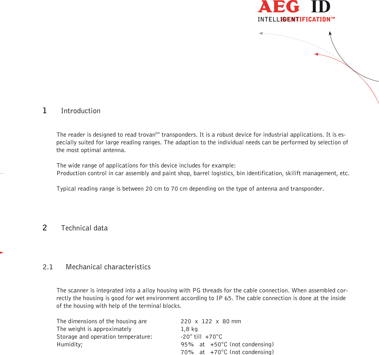                  --------------------------------------------------------------------------------4/13--------------------------------------------------------------------------------   1 Introduction  The reader is designed to read trovantm transponders. It is a robust device for industrial applications. It is es-pecially suited for large reading ranges. The adaption to the individual needs can be performed by selection of the most optimal antenna.  The wide range of applications for this device includes for example: Production control in car assembly and paint shop, barrel logistics, bin identification, skilift management, etc.  Typical reading range is between 20 cm to 70 cm depending on the type of antenna and transponder.  2 Technical data 2.1 Mechanical characteristics  The scanner is integrated into a alloy housing with PG threads for the cable connection. When assembled cor-rectly the housing is good for wet environment according to IP 65. The cable connection is done at the inside of the housing with help of the terminal blocks.  The dimensions of the housing are      220  x  122  x  80 mm The weight is approximately       1,8 kg Storage and operation temperature:     -20° till  +70°C Humidity;             95%   at   +50°C (not condensing)              70%   at   +70°C (not condensing)             