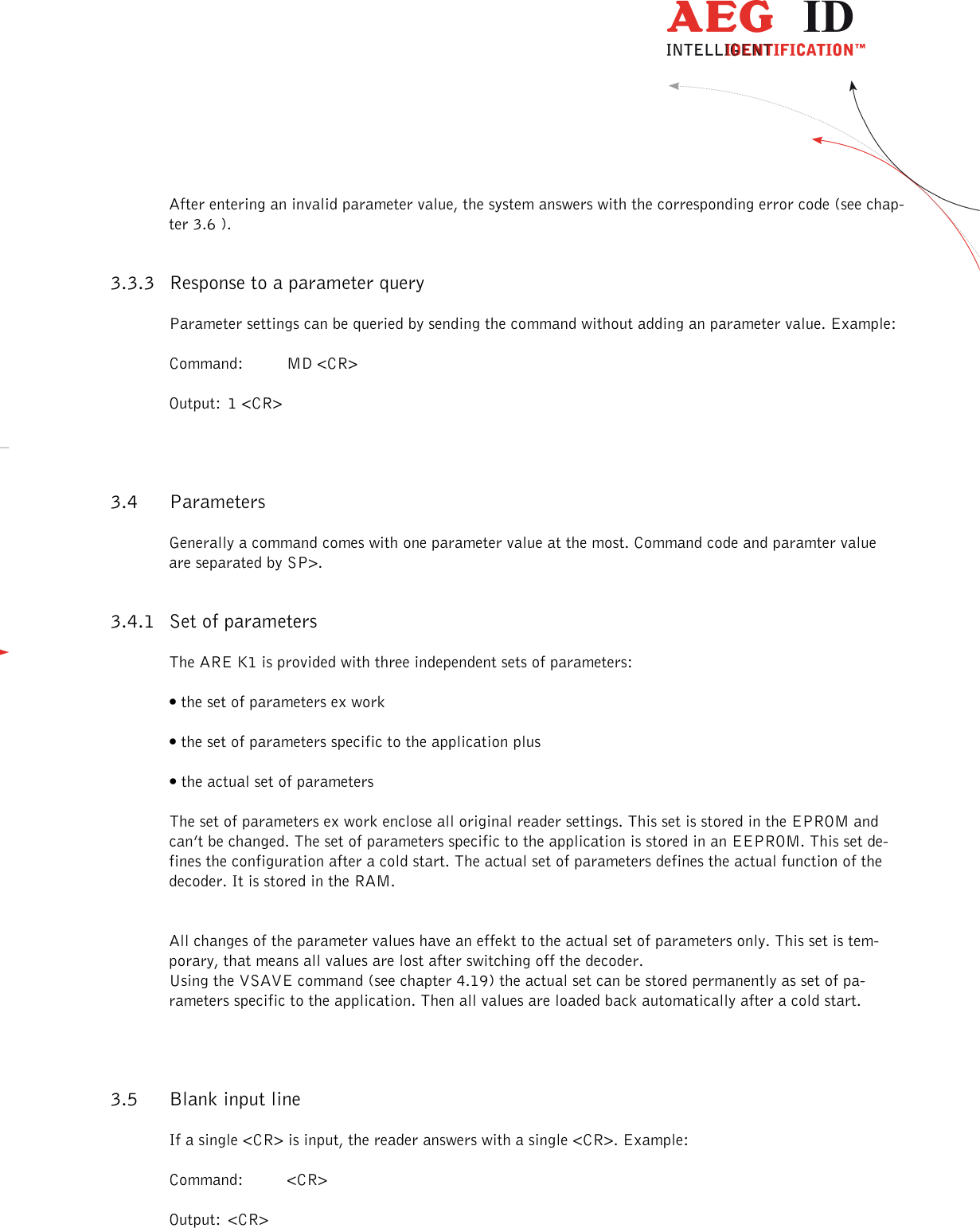                  --------------------------------------------------------------------------------10/26--------------------------------------------------------------------------------  After entering an invalid parameter value, the system answers with the corresponding error code (see chap-ter 3.6 ). 3.3.3 Response to a parameter query Parameter settings can be queried by sending the command without adding an parameter value. Example: Command:  MD &lt;CR&gt; Output:  1 &lt;CR&gt; 3.4 Parameters Generally a command comes with one parameter value at the most. Command code and paramter value are separated by SP&gt;.  3.4.1 Set of parameters The ARE K1 is provided with three independent sets of parameters: • the set of parameters ex work • the set of parameters specific to the application plus • the actual set of parameters The set of parameters ex work enclose all original reader settings. This set is stored in the EPROM and can’t be changed. The set of parameters specific to the application is stored in an EEPROM. This set de-fines the configuration after a cold start. The actual set of parameters defines the actual function of the decoder. It is stored in the RAM.   All changes of the parameter values have an effekt to the actual set of parameters only. This set is tem-porary, that means all values are lost after switching off the decoder.  Using the VSAVE command (see chapter 4.19) the actual set can be stored permanently as set of pa-rameters specific to the application. Then all values are loaded back automatically after a cold start. 3.5 Blank input line If a single &lt;CR&gt; is input, the reader answers with a single &lt;CR&gt;. Example: Command:  &lt;CR&gt; Output:  &lt;CR&gt; 