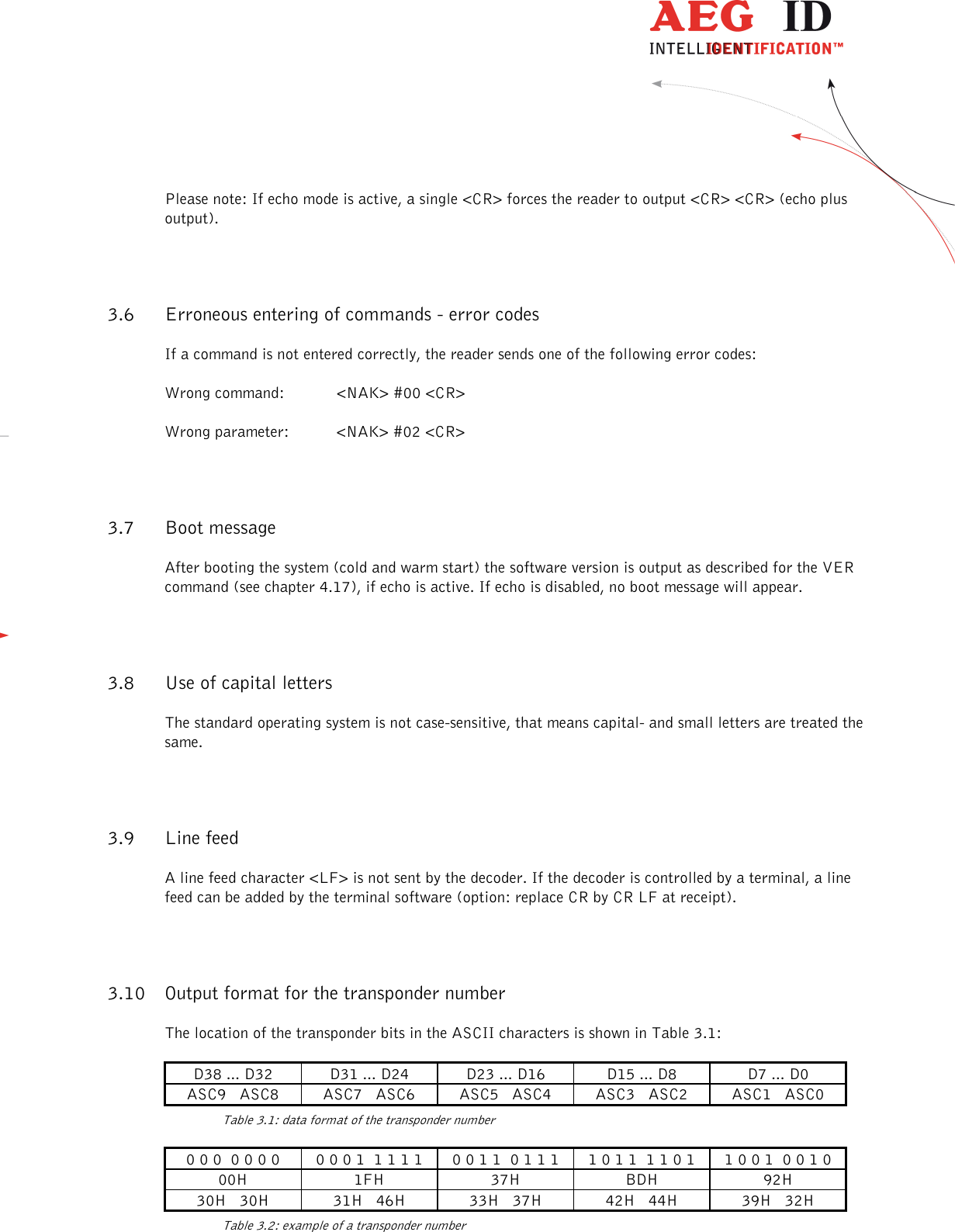                  --------------------------------------------------------------------------------11/26--------------------------------------------------------------------------------  Please note: If echo mode is active, a single &lt;CR&gt; forces the reader to output &lt;CR&gt; &lt;CR&gt; (echo plus output). 3.6 Erroneous entering of commands - error codes If a command is not entered correctly, the reader sends one of the following error codes: Wrong command:  &lt;NAK&gt; #00 &lt;CR&gt; Wrong parameter:  &lt;NAK&gt; #02 &lt;CR&gt; 3.7 Boot message After booting the system (cold and warm start) the software version is output as described for the VER command (see chapter 4.17), if echo is active. If echo is disabled, no boot message will appear. 3.8 Use of capital letters The standard operating system is not case-sensitive, that means capital- and small letters are treated the same. 3.9 Line feed A line feed character &lt;LF&gt; is not sent by the decoder. If the decoder is controlled by a terminal, a line feed can be added by the terminal software (option: replace CR by CR LF at receipt). 3.10 Output format for the transponder number The location of the transponder bits in the ASCII characters is shown in Table 3.1: D38 ... D32  D31 ... D24  D23 ... D16  D15 ... D8  D7 ... D0 ASC9   ASC8  ASC7   ASC6  ASC5   ASC4  ASC3   ASC2  ASC1   ASC0   Table 3.1: data format of the transponder number 0 0 0  0 0 0 0  0 0 0 1  1 1 1 1  0 0 1 1  0 1 1 1  1 0 1 1  1 1 0 1  1 0 0 1  0 0 1 0 00H  1FH  37H  BDH  92H 30H   30H  31H   46H  33H   37H  42H   44H  39H   32H   Table 3.2: example of a transponder number 