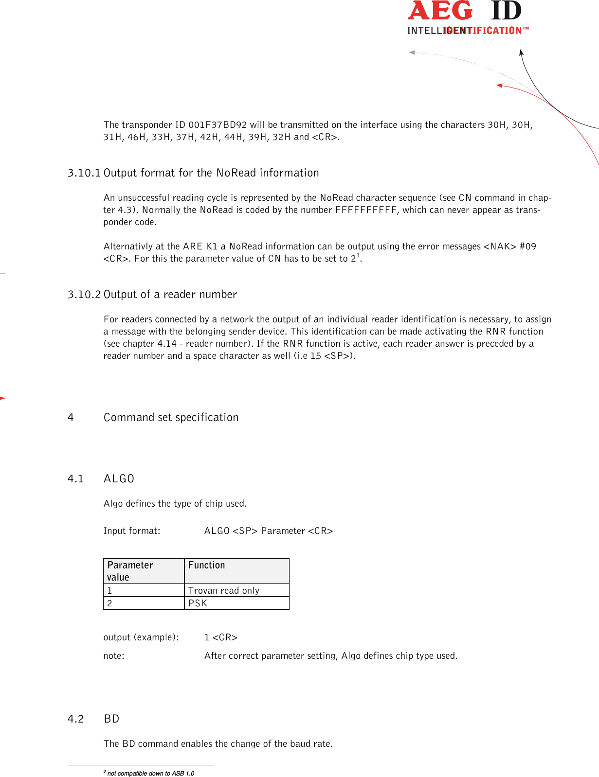                  --------------------------------------------------------------------------------12/26--------------------------------------------------------------------------------  The transponder ID 001F37BD92 will be transmitted on the interface using the characters 30H, 30H, 31H, 46H, 33H, 37H, 42H, 44H, 39H, 32H and &lt;CR&gt;. 3.10.1 Output format for the NoRead information An unsuccessful reading cycle is represented by the NoRead character sequence (see CN command in chap-ter 4.3). Normally the NoRead is coded by the number FFFFFFFFFF, which can never appear as trans-ponder code. Alternativly at the ARE K1 a NoRead information can be output using the error messages &lt;NAK&gt; #09 &lt;CR&gt;. For this the parameter value of CN has to be set to 23. 3.10.2 Output of a reader number For readers connected by a network the output of an individual reader identification is necessary, to assign a message with the belonging sender device. This identification can be made activating the RNR function (see chapter 4.14 - reader number). If the RNR function is active, each reader answer is preceded by a reader number and a space character as well (i.e 15 &lt;SP&gt;). 4 Command set specification 4.1 ALGO Algo defines the type of chip used. Input format:  ALGO &lt;SP&gt; Parameter &lt;CR&gt;  Parameter value Function 1  Trovan read only 2  PSK      output (example):  1 &lt;CR&gt; note:  After correct parameter setting, Algo defines chip type used.  4.2 BD The BD command enables the change of the baud rate.                                                       3 not compatible down to ASB 1.0 