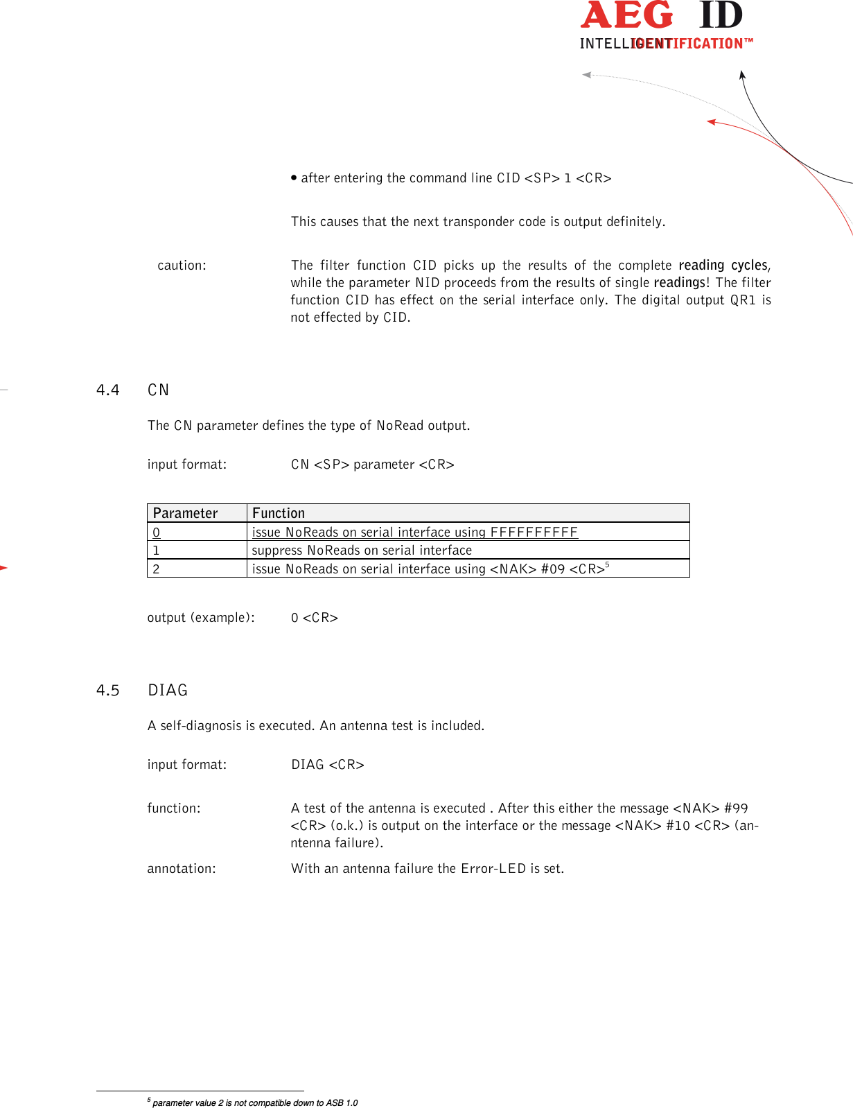                  --------------------------------------------------------------------------------14/26--------------------------------------------------------------------------------  • after entering the command line CID &lt;SP&gt; 1 &lt;CR&gt;    This causes that the next transponder code is output definitely. caution:   The  filter  function  CID  picks  up  the  results  of  the  complete  reading  cycles, while the parameter NID proceeds from the results of single readings! The filter function  CID has  effect on the serial interface only. The digital output QR1 is not effected by CID. 4.4 CN The CN parameter defines the type of NoRead output. input format:  CN &lt;SP&gt; parameter &lt;CR&gt;  Parameter  Function 0  issue NoReads on serial interface using FFFFFFFFFF 1  suppress NoReads on serial interface 2  issue NoReads on serial interface using &lt;NAK&gt; #09 &lt;CR&gt;5  output (example):  0 &lt;CR&gt; 4.5 DIAG A self-diagnosis is executed. An antenna test is included. input format:  DIAG &lt;CR&gt;  function:  A test of the antenna is executed . After this either the message &lt;NAK&gt; #99 &lt;CR&gt; (o.k.) is output on the interface or the message &lt;NAK&gt; #10 &lt;CR&gt; (an-ntenna failure).  annotation:  With an antenna failure the Error-LED is set.                                                       5 parameter value 2 is not compatible down to ASB 1.0 