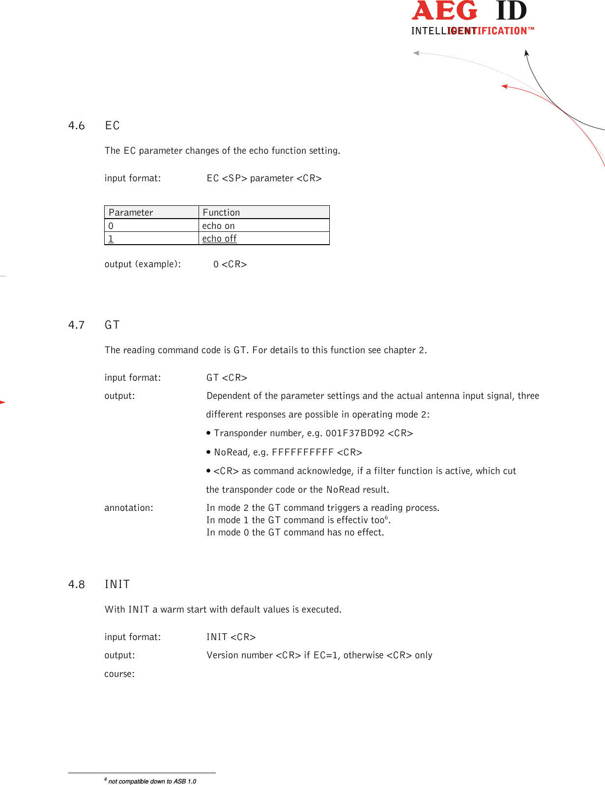                  --------------------------------------------------------------------------------15/26--------------------------------------------------------------------------------  4.6 EC The EC parameter changes of the echo function setting. input format:  EC &lt;SP&gt; parameter &lt;CR&gt;  Parameter  Function 0  echo on 1  echo off  output (example):  0 &lt;CR&gt; 4.7 GT The reading command code is GT. For details to this function see chapter 2. input format:  GT &lt;CR&gt; output:  Dependent of the parameter settings and the actual antenna input signal, three   different responses are possible in operating mode 2:  • Transponder number, e.g. 001F37BD92 &lt;CR&gt;  • NoRead, e.g. FFFFFFFFFF &lt;CR&gt;  • &lt;CR&gt; as command acknowledge, if a filter function is active, which cut   the transponder code or the NoRead result.  annotation:   In mode 2 the GT command triggers a reading process.  In mode 1 the GT command is effectiv too6.  In mode 0 the GT command has no effect. 4.8 INIT With INIT a warm start with default values is executed. input format:  INIT &lt;CR&gt;       output:  Version number &lt;CR&gt; if EC=1, otherwise &lt;CR&gt; only course:                                                       6 not compatible down to ASB 1.0 