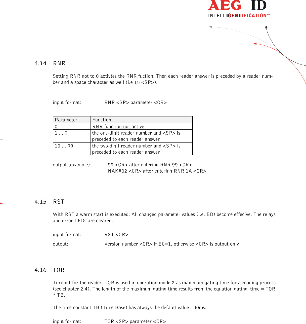                  --------------------------------------------------------------------------------18/26--------------------------------------------------------------------------------  4.14 RNR Setting RNR not to 0 activtes the RNR fuction. Then each reader answer is preceded by a reader num-ber and a space character as well (i.e 15 &lt;SP&gt;).   input format:  RNR &lt;SP&gt; parameter &lt;CR&gt;  Parameter  Function 0  RNR function not active 1 ... 9  the one-digit reader number and &lt;SP&gt; is preceded to each reader answer 10 ... 99  the two-digit reader number and &lt;SP&gt; is preceded to each reader answer  output (example):  99 &lt;CR&gt; after entering RNR 99 &lt;CR&gt;       NAK#02 &lt;CR&gt; after entering RNR 1A &lt;CR&gt; 4.15 RST With RST a warm start is executed. All changed parameter values (i.e. BD) become effecive. The relays and error LEDs are cleared. input format:  RST &lt;CR&gt;       output:  Version number &lt;CR&gt; if EC=1, otherwise &lt;CR&gt; is output only 4.16 TOR Timeout for the reader. TOR is used in operation mode 2 as maximum gating time for a reading process (see chapter 2.4). The length of the maximum gating time results from the equation gating_time = TOR * TB. The time constant TB (Time Base) has always the default value 100ms. input format:  TOR &lt;SP&gt; parameter &lt;CR&gt;  