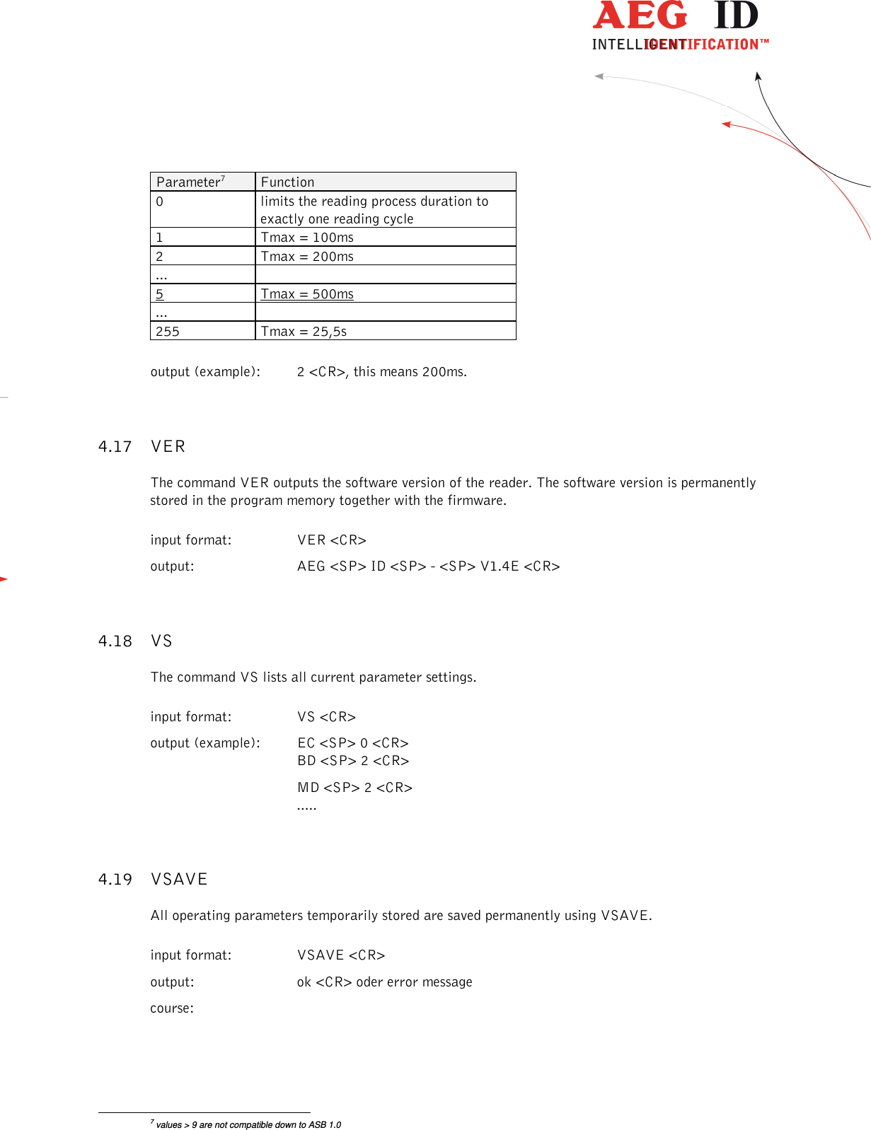                  --------------------------------------------------------------------------------19/26--------------------------------------------------------------------------------  Parameter7  Function 0  limits the reading process duration to exactly one reading cycle 1  Tmax = 100ms 2  Tmax = 200ms ...   5  Tmax = 500ms ...   255  Tmax = 25,5s  output (example):  2 &lt;CR&gt;, this means 200ms. 4.17 VER The command VER outputs the software version of the reader. The software version is permanently stored in the program memory together with the firmware. input format:  VER &lt;CR&gt;       output:  AEG &lt;SP&gt; ID &lt;SP&gt; - &lt;SP&gt; V1.4E &lt;CR&gt; 4.18 VS The command VS lists all current parameter settings. input format:  VS &lt;CR&gt;      output (example):  EC &lt;SP&gt; 0 &lt;CR&gt; BD &lt;SP&gt; 2 &lt;CR&gt;   MD &lt;SP&gt; 2 &lt;CR&gt; ..... 4.19 VSAVE All operating parameters temporarily stored are saved permanently using VSAVE. input format:  VSAVE &lt;CR&gt; output:  ok &lt;CR&gt; oder error message course:                                                       7 values &gt; 9 are not compatible down to ASB 1.0 