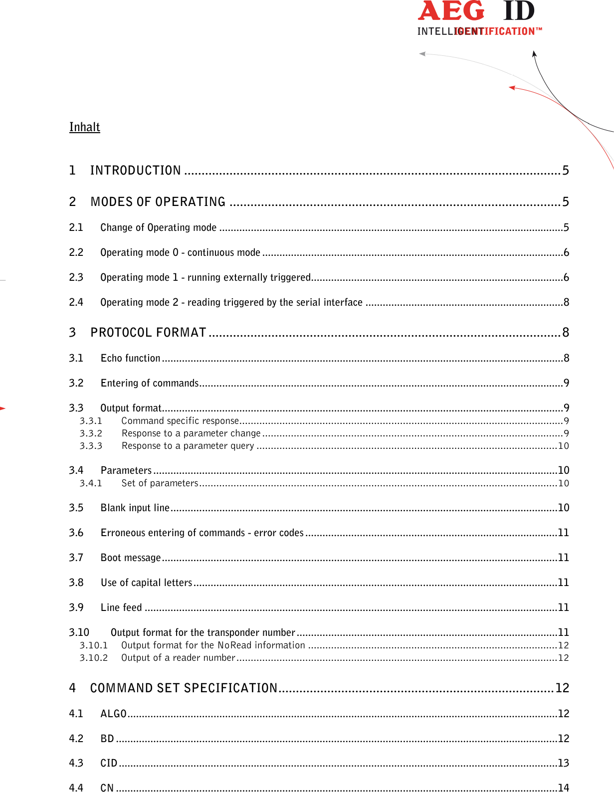                  --------------------------------------------------------------------------------2/26--------------------------------------------------------------------------------  Inhalt  1 INTRODUCTION ............................................................................................................5 2 MODES OF OPERATING ...............................................................................................5 2.1 Change of Operating mode ........................................................................................................................5 2.2 Operating mode 0 - continuous mode .........................................................................................................6 2.3 Operating mode 1 - running externally triggered........................................................................................6 2.4 Operating mode 2 - reading triggered by the serial interface .....................................................................8 3 PROTOCOL FORMAT ..................................................................................................... 8 3.1 Echo function ............................................................................................................................................8 3.2 Entering of commands...............................................................................................................................9 3.3 Output format............................................................................................................................................9 3.3.1 Command specific response.................................................................................................................9 3.3.2 Response to a parameter change .........................................................................................................9 3.3.3 Response to a parameter query .........................................................................................................10 3.4 Parameters .............................................................................................................................................10 3.4.1 Set of parameters.............................................................................................................................10 3.5 Blank input line.......................................................................................................................................10 3.6 Erroneous entering of commands - error codes ........................................................................................11 3.7 Boot message..........................................................................................................................................11 3.8 Use of capital letters ...............................................................................................................................11 3.9 Line feed ................................................................................................................................................11 3.10 Output format for the transponder number...........................................................................................11 3.10.1 Output format for the NoRead information .......................................................................................12 3.10.2 Output of a reader number................................................................................................................12 4 COMMAND SET SPECIFICATION...............................................................................12 4.1 ALGO......................................................................................................................................................12 4.2 BD ..........................................................................................................................................................12 4.3 CID .........................................................................................................................................................13 4.4 CN ..........................................................................................................................................................14 