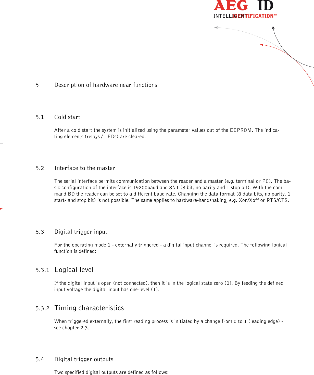                  --------------------------------------------------------------------------------21/26--------------------------------------------------------------------------------  5 Description of hardware near functions 5.1 Cold start After a cold start the system is initialized using the parameter values out of the EEPROM. The indica-ting elements (relays / LEDs) are cleared. 5.2 Interface to the master The serial interface permits communication between the reader and a master (e.g. terminal or PC). The ba-sic configuration of the interface is 19200baud and 8N1 (8 bit, no parity and 1 stop bit). With the com-mand BD the reader can be set to a different baud rate. Changing the data format (8 data bits, no parity, 1 start- and stop bit) is not possible. The same applies to hardware-handshaking, e.g. Xon/Xoff or RTS/CTS. 5.3 Digital trigger input For the operating mode 1 - externally triggered - a digital input channel is required. The following logical function is defined: 5.3.1 Logical level If the digital input is open (not connected), then it is in the logical state zero (0). By feeding the defined input voltage the digital input has one-level (1). 5.3.2 Timing characteristics When triggered externally, the first reading process is initiated by a change from 0 to 1 (leading edge) - see chapter 2.3. 5.4 Digital trigger outputs Two specified digital outputs are defined as follows: 