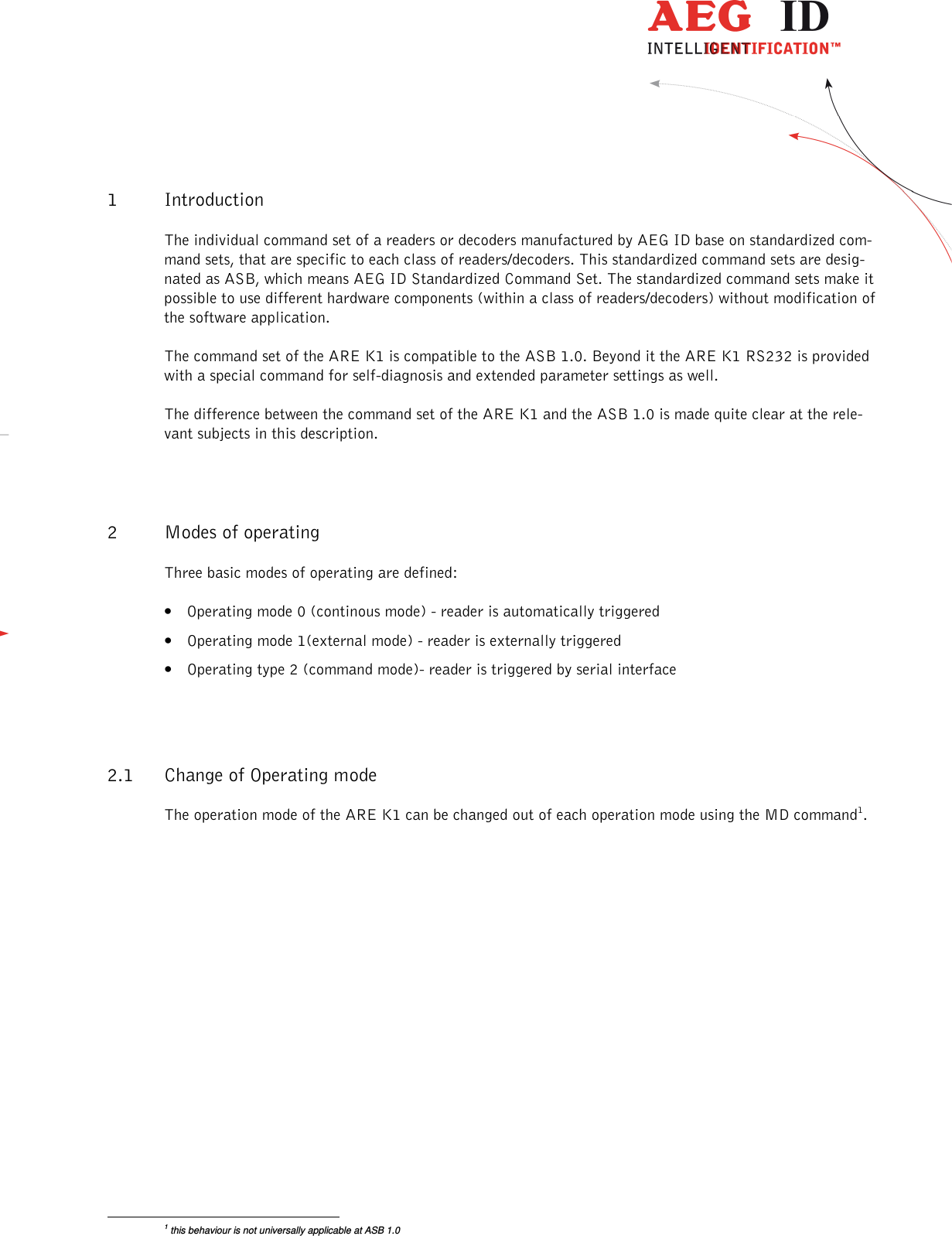                  --------------------------------------------------------------------------------5/26--------------------------------------------------------------------------------  1 Introduction The individual command set of a readers or decoders manufactured by AEG ID base on standardized com-mand sets, that are specific to each class of readers/decoders. This standardized command sets are desig-nated as ASB, which means AEG ID Standardized Command Set. The standardized command sets make it possible to use different hardware components (within a class of readers/decoders) without modification of the software application.  The command set of the ARE K1 is compatible to the ASB 1.0. Beyond it the ARE K1 RS232 is provided with a special command for self-diagnosis and extended parameter settings as well. The difference between the command set of the ARE K1 and the ASB 1.0 is made quite clear at the rele-vant subjects in this description. 2 Modes of operating Three basic modes of operating are defined: • Operating mode 0 (continous mode) - reader is automatically triggered • Operating mode 1(external mode) - reader is externally triggered • Operating type 2 (command mode)- reader is triggered by serial interface  2.1 Change of Operating mode The operation mode of the ARE K1 can be changed out of each operation mode using the MD command1.                                                       1 this behaviour is not universally applicable at ASB 1.0 