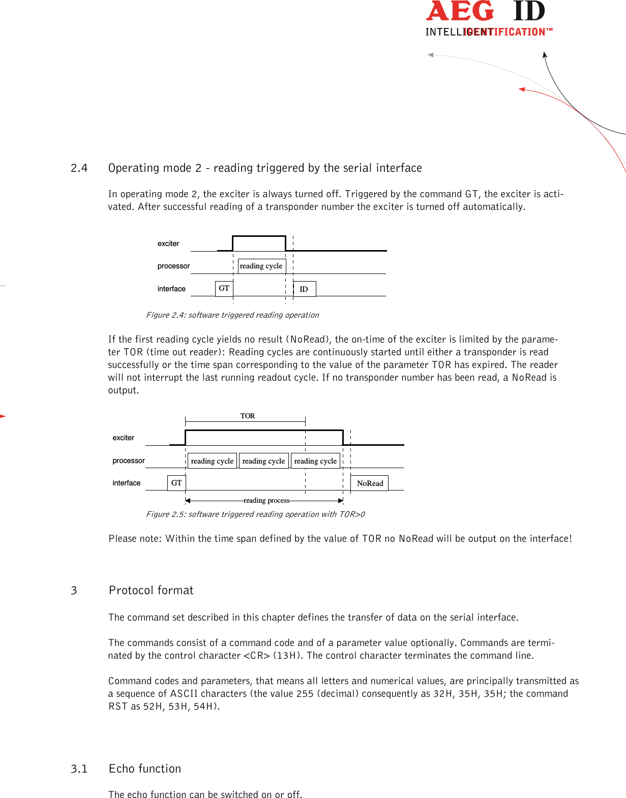                  --------------------------------------------------------------------------------8/26--------------------------------------------------------------------------------  2.4 Operating mode 2 - reading triggered by the serial interface In operating mode 2, the exciter is always turned off. Triggered by the command GT, the exciter is acti-vated. After successful reading of a transponder number the exciter is turned off automatically.   exciterprocessorinterfacereading cycle IDGT   Figure 2.4: software triggered reading operation If the first reading cycle yields no result (NoRead), the on-time of the exciter is limited by the parame-ter TOR (time out reader): Reading cycles are continuously started until either a transponder is read successfully or the time span corresponding to the value of the parameter TOR has expired. The reader will not interrupt the last running readout cycle. If no transponder number has been read, a NoRead is output. exciterprocessorinterfaceTORGTreading processNoReadreading cycle  reading cycle  reading cycle    Figure 2.5: software triggered reading operation with TOR&gt;0 Please note: Within the time span defined by the value of TOR no NoRead will be output on the interface! 3 Protocol format The command set described in this chapter defines the transfer of data on the serial interface. The commands consist of a command code and of a parameter value optionally. Commands are termi-nated by the control character &lt;CR&gt; (13H). The control character terminates the command line. Command codes and parameters, that means all letters and numerical values, are principally transmitted as a sequence of ASCII characters (the value 255 (decimal) consequently as 32H, 35H, 35H; the command RST as 52H, 53H, 54H). 3.1 Echo function The echo function can be switched on or off. 