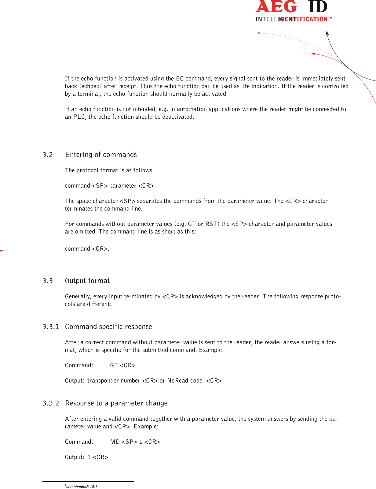                  --------------------------------------------------------------------------------9/26--------------------------------------------------------------------------------  If the echo function is activated using the EC command, every signal sent to the reader is immediately sent back (echoed) after receipt. Thus the echo function can be used as life indication. If the reader is controlled by a terminal, the echo function should normally be activated. If an echo function is not intended, e.g. in automation applications where the reader might be connected to an PLC, the echo function should be deactivated.   3.2 Entering of commands The protocol format is as follows command &lt;SP&gt; parameter &lt;CR&gt; The space character &lt;SP&gt; separates the commands from the parameter value. The &lt;CR&gt; character terminates the command line. For commands without parameter values (e.g. GT or RST) the &lt;SP&gt; character and parameter values are omitted. The command line is as short as this: command &lt;CR&gt;. 3.3 Output format Generally, every input terminated by &lt;CR&gt; is acknowledged by the reader. The following response proto-cols are different: 3.3.1 Command specific response After a correct command without parameter value is sent to the reader, the reader answers using a for-mat, which is specific for the submitted command. Example: Command:  GT &lt;CR&gt; Output:  transponder number &lt;CR&gt; or NoRead-code2 &lt;CR&gt; 3.3.2 Response to a parameter change After entering a valid command together with a parameter value, the system answers by sending the pa-rameter value and &lt;CR&gt;. Example: Command:  MD &lt;SP&gt; 1 &lt;CR&gt; Output:  1 &lt;CR&gt;                                                       2see chapter3.10.1 
