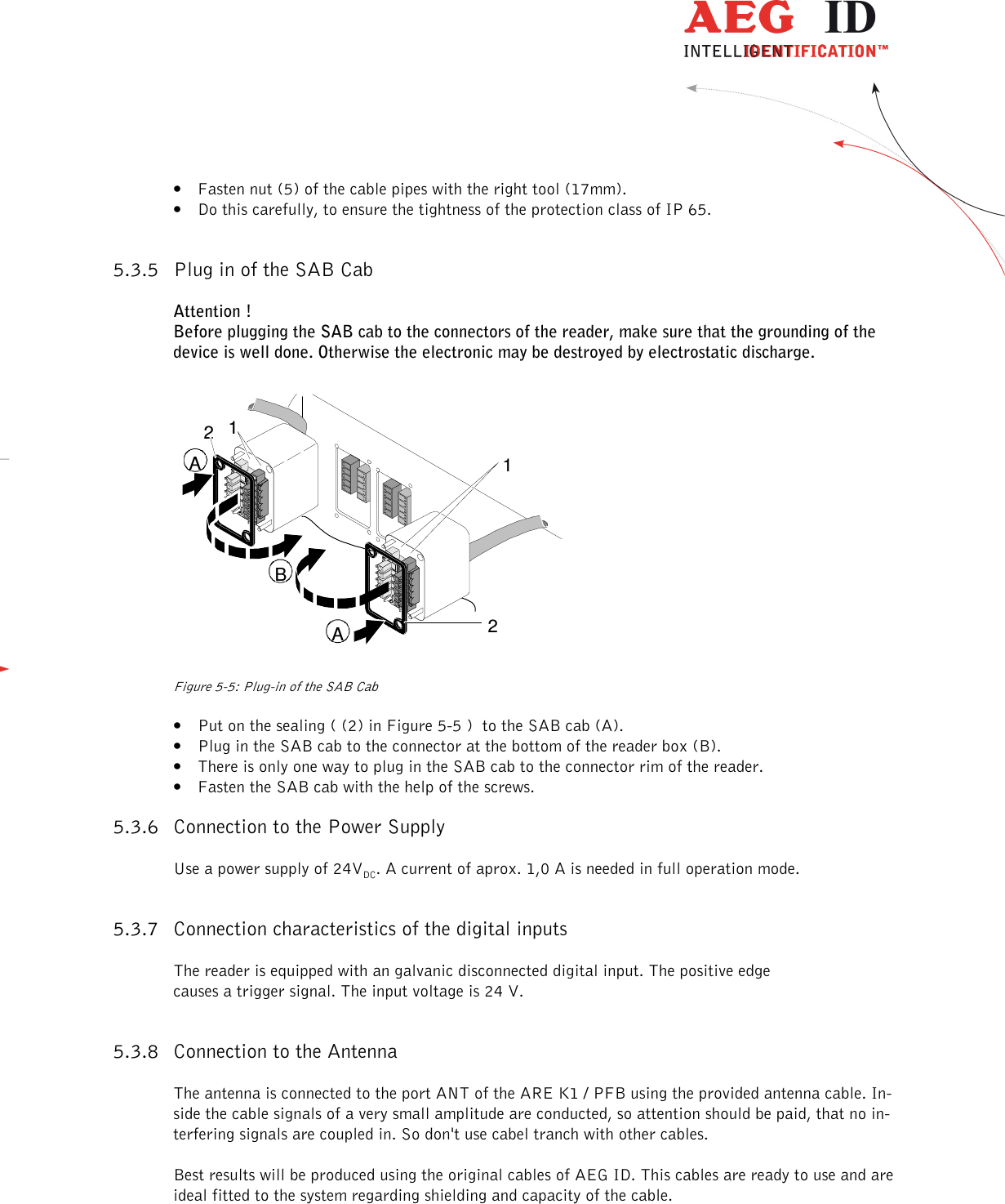                   --------------------------------------------------------------------------------10/18--------------------------------------------------------------------------------  • Fasten nut (5) of the cable pipes with the right tool (17mm). • Do this carefully, to ensure the tightness of the protection class of IP 65.  5.3.5 Plug in of the SAB Cab  Attention ! Before plugging the SAB cab to the connectors of the reader, make sure that the grounding of the device is well done. Otherwise the electronic may be destroyed by electrostatic discharge.  1122AAB    Figure 5-5: Plug-in of the SAB Cab • Put on the sealing ( (2) in Figure 5-5 )  to the SAB cab (A). • Plug in the SAB cab to the connector at the bottom of the reader box (B). • There is only one way to plug in the SAB cab to the connector rim of the reader. • Fasten the SAB cab with the help of the screws. 5.3.6 Connection to the Power Supply Use a power supply of 24VDC. A current of aprox. 1,0 A is needed in full operation mode. 5.3.7 Connection characteristics of the digital inputs The reader is equipped with an galvanic disconnected digital input. The positive edge causes a trigger signal. The input voltage is 24 V.   5.3.8 Connection to the Antenna The antenna is connected to the port ANT of the ARE K1 / PFB using the provided antenna cable. In-side the cable signals of a very small amplitude are conducted, so attention should be paid, that no in-terfering signals are coupled in. So don&apos;t use cabel tranch with other cables.  Best results will be produced using the original cables of AEG ID. This cables are ready to use and are ideal fitted to the system regarding shielding and capacity of the cable. 