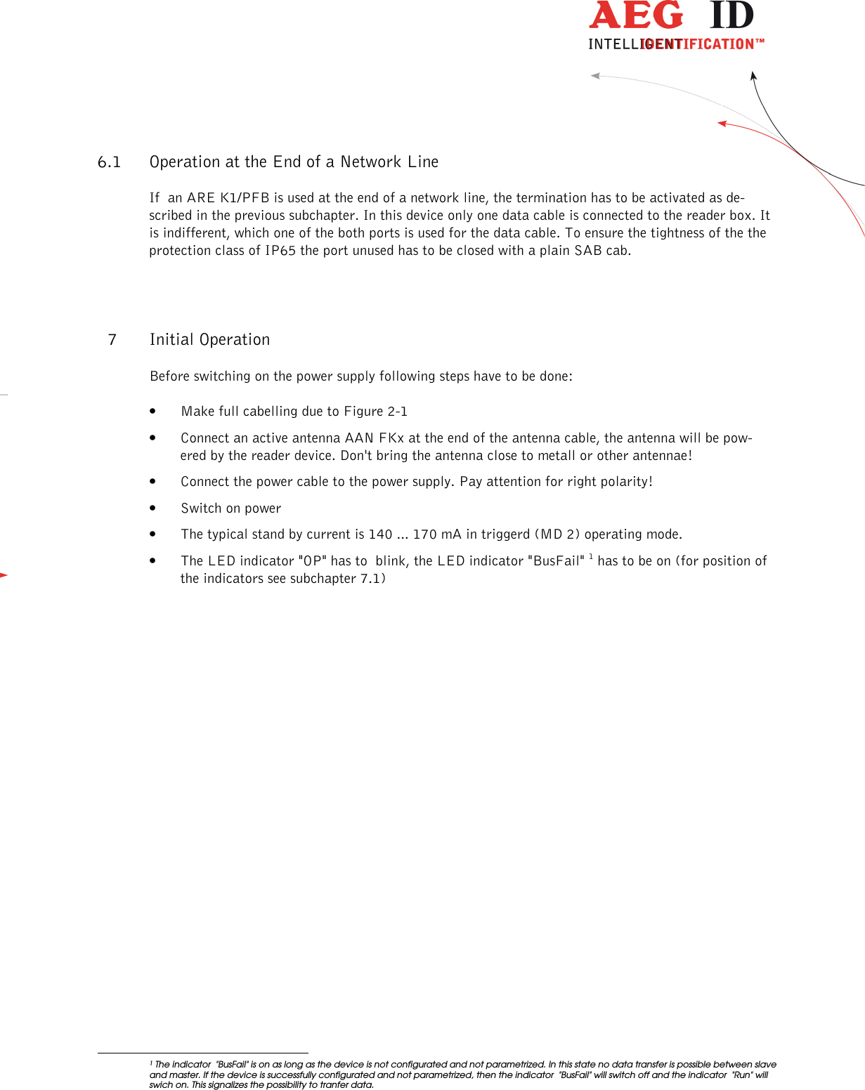                   --------------------------------------------------------------------------------13/18--------------------------------------------------------------------------------  6.1 Operation at the End of a Network Line If  an ARE K1/PFB is used at the end of a network line, the termination has to be activated as de-scribed in the previous subchapter. In this device only one data cable is connected to the reader box. It is indifferent, which one of the both ports is used for the data cable. To ensure the tightness of the the protection class of IP65 the port unused has to be closed with a plain SAB cab. 7 Initial Operation Before switching on the power supply following steps have to be done: • Make full cabelling due to Figure 2-1 • Connect an active antenna AAN FKx at the end of the antenna cable, the antenna will be pow-ered by the reader device. Don&apos;t bring the antenna close to metall or other antennae!  • Connect the power cable to the power supply. Pay attention for right polarity! • Switch on power • The typical stand by current is 140 ... 170 mA in triggerd (MD 2) operating mode.  • The LED indicator &quot;OP&quot; has to  blink, the LED indicator &quot;BusFail&quot; 1 has to be on (for position of the indicators see subchapter 7.1)                                                       1 The indicator  &quot;BusFail&quot; is on as long as the device is not configurated and not parametrized. In this state no data transfer is possible between slave and master. If the device is successfully configurated and not parametrized, then the indicator  &quot;BusFail&quot; will switch off and the indicator  &quot;Run&quot; will swich on. This signalizes the possibility to tranfer data. 