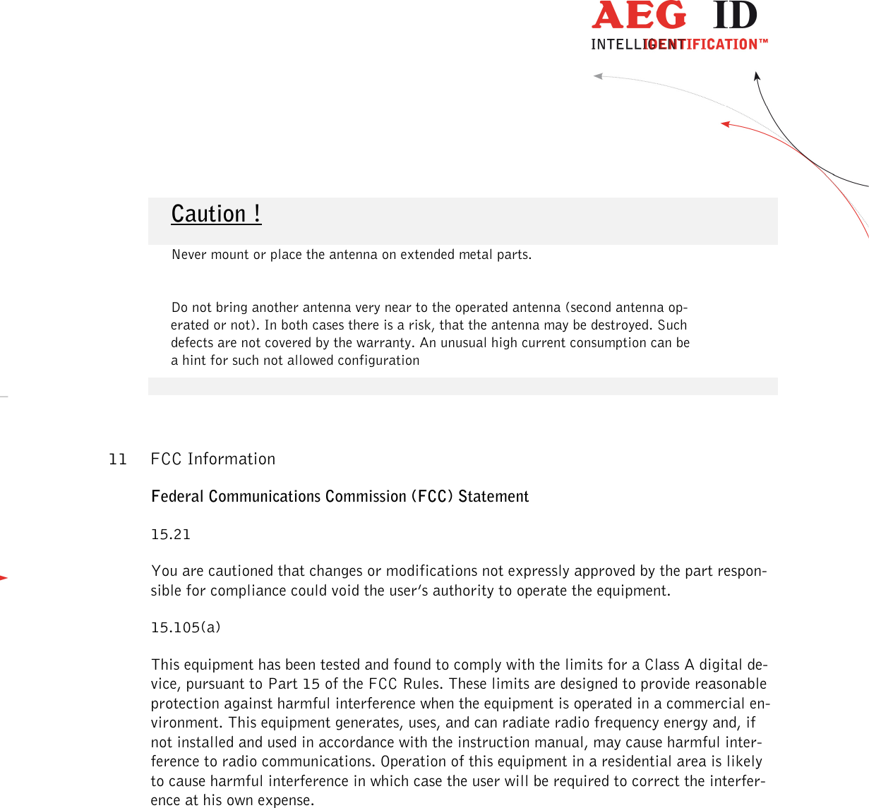                   --------------------------------------------------------------------------------17/18--------------------------------------------------------------------------------      Caution !        Never mount or place the antenna on extended metal parts.       Do not bring another antenna very near to the operated antenna (second antenna op-erated or not). In both cases there is a risk, that the antenna may be destroyed. Such defects are not covered by the warranty. An unusual high current consumption can be a hint for such not allowed configuration  11 FCC Information Federal Communications Commission (FCC) Statement 15.21 You are cautioned that changes or modifications not expressly approved by the part respon-sible for compliance could void the user’s authority to operate the equipment. 15.105(a) This equipment has been tested and found to comply with the limits for a Class A digital de-vice, pursuant to Part 15 of the FCC Rules. These limits are designed to provide reasonable protection against harmful interference when the equipment is operated in a commercial en-vironment. This equipment generates, uses, and can radiate radio frequency energy and, if not installed and used in accordance with the instruction manual, may cause harmful inter-ference to radio communications. Operation of this equipment in a residential area is likely to cause harmful interference in which case the user will be required to correct the interfer-ence at his own expense.          