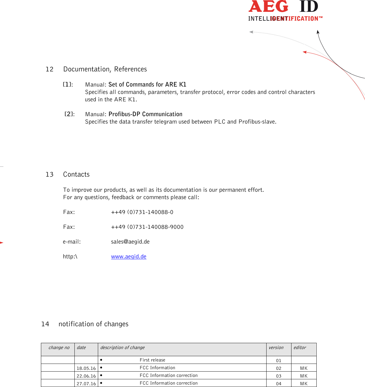                   --------------------------------------------------------------------------------18/18--------------------------------------------------------------------------------  12 Documentation, References [1]:  Manual: Set of Commands for ARE K1 Specifies all commands, parameters, transfer protocol, error codes and control characters used in the ARE K1.  [2]:  Manual: Profibus-DP Communication Specifies the data transfer telegram used between PLC and Profibus-slave.  13 Contacts To improve our products, as well as its documentation is our permanent effort. For any questions, feedback or comments please call: Fax:  ++49 (0)731-140088-0 Fax:  ++49 (0)731-140088-9000 e-mail:  sales@aegid.de http:\  www.aegid.de   14 notification of changes  change no  date  description of change  version  editor     • First release  01     18.05.16 • FCC Information  02  MK   22.06.16 • FCC Information correction  03  MK   27.07.16 • FCC Information correction  04  MK   