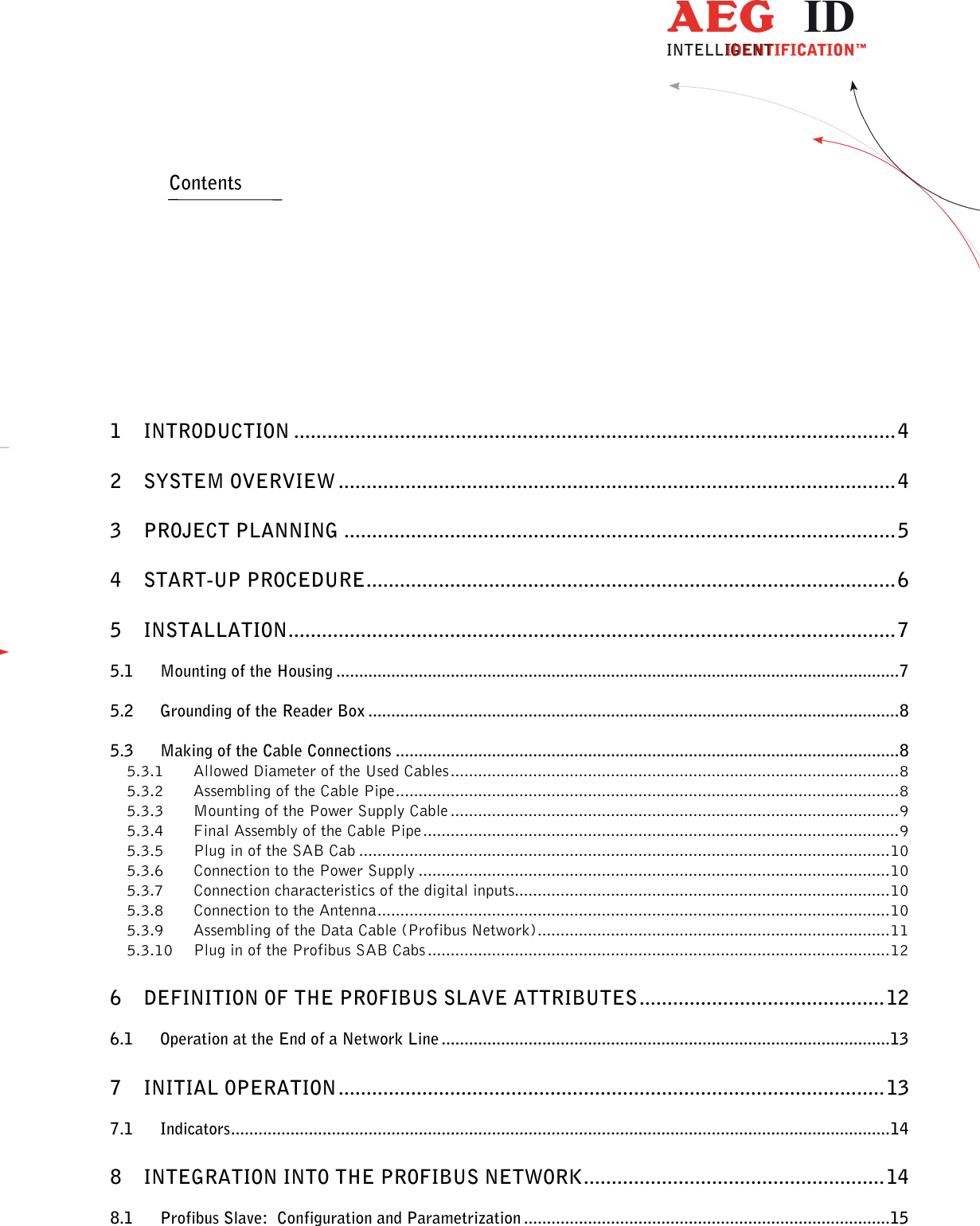                   --------------------------------------------------------------------------------2/18--------------------------------------------------------------------------------    Contents           1 INTRODUCTION ............................................................................................................ 4 2 SYSTEM OVERVIEW .................................................................................................... 4 3 PROJECT PLANNING ................................................................................................... 5 4 START-UP PROCEDURE ............................................................................................... 6 5 INSTALLATION ............................................................................................................. 7 5.1 Mounting of the Housing ........................................................................................................................... 7 5.2 Grounding of the Reader Box .................................................................................................................... 8 5.3 Making of the Cable Connections .............................................................................................................. 8 5.3.1 Allowed Diameter of the Used Cables .................................................................................................. 8 5.3.2 Assembling of the Cable Pipe .............................................................................................................. 8 5.3.3 Mounting of the Power Supply Cable .................................................................................................. 9 5.3.4 Final Assembly of the Cable Pipe ........................................................................................................ 9 5.3.5 Plug in of the SAB Cab .................................................................................................................... 10 5.3.6 Connection to the Power Supply ....................................................................................................... 10 5.3.7 Connection characteristics of the digital inputs.................................................................................. 10 5.3.8 Connection to the Antenna ................................................................................................................ 10 5.3.9 Assembling of the Data Cable (Profibus Network) ............................................................................. 11 5.3.10 Plug in of the Profibus SAB Cabs ..................................................................................................... 12 6 DEFINITION OF THE PROFIBUS SLAVE ATTRIBUTES ............................................ 12 6.1 Operation at the End of a Network Line .................................................................................................. 13 7 INITIAL OPERATION .................................................................................................. 13 7.1 Indicators ................................................................................................................................................ 14 8 INTEGRATION INTO THE PROFIBUS NETWORK ...................................................... 14 8.1 Profibus Slave:  Configuration and Parametrization ................................................................................ 15 