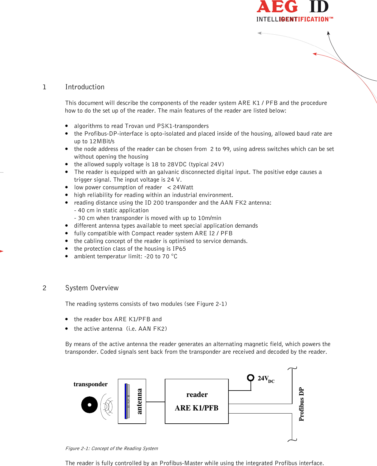                   --------------------------------------------------------------------------------4/18--------------------------------------------------------------------------------   1 Introduction This document will describe the components of the reader system ARE K1 / PFB and the procedure how to do the set up of the reader. The main features of the reader are listed below: • algorithms to read Trovan und PSK1-transponders • the Profibus-DP-interface is opto-isolated and placed inside of the housing, allowed baud rate are up to 12MBit/s • the node address of the reader can be chosen from  2 to 99, using adress switches which can be set without opening the housing • the allowed supply voltage is 18 to 28VDC (typical 24V) • The reader is equipped with an galvanic disconnected digital input. The positive edge causes a trigger signal. The input voltage is 24 V.  • low power consumption of reader   &lt; 24Watt • high reliability for reading within an industrial environment. • reading distance using the ID 200 transponder and the AAN FK2 antenna: - 40 cm in static application - 30 cm when transponder is moved with up to 10m/min • different antenna types available to meet special application demands • fully compatible with Compact reader system ARE I2 / PFB • the cabling concept of the reader is optimised to service demands. • the protection class of the housing is IP65  • ambient temperatur limit: -20 to 70 °C 2 System Overview The reading systems consists of two modules (see Figure 2-1) • the reader box ARE K1/PFB and • the active antenna  (i.e. AAN FK2)  By means of the active antenna the reader generates an alternating magnetic field, which powers the transponder. Coded signals sent back from the transponder are received and decoded by the reader. Profibus DP24VDCantennatransponderreaderARE K1/PFB Figure 2-1: Concept of the Reading System  The reader is fully controlled by an Profibus-Master while using the integrated Profibus interface. 