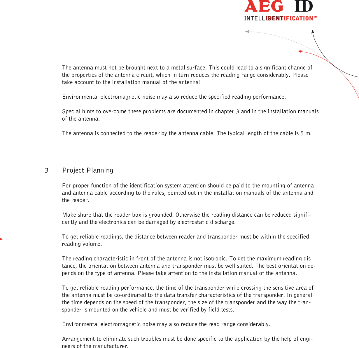                  --------------------------------------------------------------------------------5/18--------------------------------------------------------------------------------  The antenna must not be brought next to a metal surface. This could lead to a significant change of the properties of the antenna circuit, which in turn reduces the reading range considerably. Please take account to the installation manual of the antenna! Environmental electromagnetic noise may also reduce the specified reading performance. Special hints to overcome these problems are documented in chapter 3 and in the installation manuals of the antenna. The antenna is connected to the reader by the antenna cable. The typical length of the cable is 5 m. 3 Project Planning For proper function of the identification system attention should be paid to the mounting of antenna and antenna cable according to the rules, pointed out in the installation manuals of the antenna and the reader.  Make shure that the reader box is grounded. Otherwise the reading distance can be reduced signifi-cantly and the electronics can be damaged by electrostatic discharge. To get reliable readings, the distance between reader and transponder must be within the specified reading volume.  The reading characteristic in front of the antenna is not isotropic. To get the maximum reading dis-tance, the orientation between antenna and transponder must be well suited. The best orientation de-pends on the type of antenna. Please take attention to the installation manual of the antenna. To get reliable reading performance, the time of the transponder while crossing the sensitive area of the antenna must be co-ordinated to the data transfer characteristics of the transponder. In general the time depends on the speed of the transponder, the size of the transponder and the way the tran-sponder is mounted on the vehicle and must be verified by field tests. Environmental electromagnetic noise may also reduce the read range considerably. Arrangement to eliminate such troubles must be done specific to the application by the help of engi-neers of the manufacturer.    