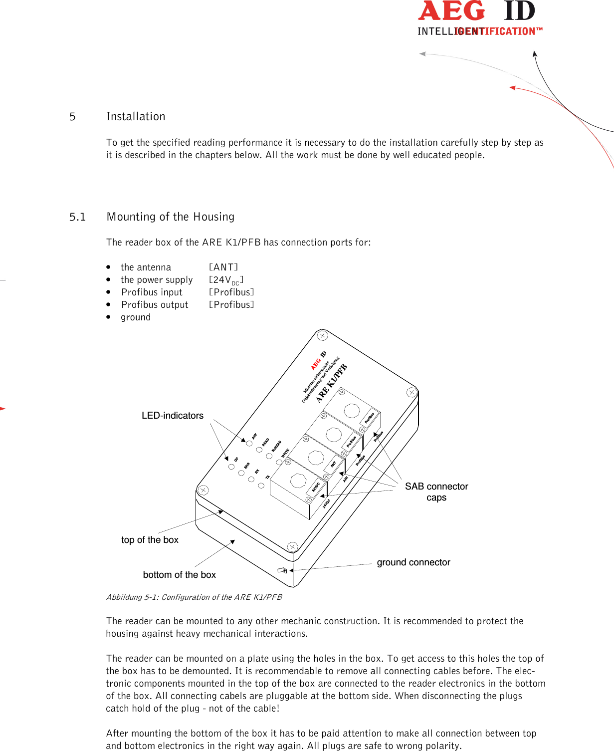                   --------------------------------------------------------------------------------7/18--------------------------------------------------------------------------------  5 Installation To get the specified reading performance it is necessary to do the installation carefully step by step as it is described in the chapters below. All the work must be done by well educated people. 5.1 Mounting of the Housing The reader box of the ARE K1/PFB has connection ports for: • the antenna  [ANT] • the power supply  [24VDC] • Profibus input  [Profibus] • Profibus output  [Profibus] • ground  SAB connectorcapsground connectorLED-indicatorstop of the boxbottom of the box24VDCANTModerne elektronischeObjekterkennung und VerfolgungARE K1/PFBBFHID24VDCANTOPERRRXTXANTREADNoREADWRITEProfibusProfibusProfibusProfibus   Abbildung 5-1: Configuration of the ARE K1/PFB The reader can be mounted to any other mechanic construction. It is recommended to protect the housing against heavy mechanical interactions. The reader can be mounted on a plate using the holes in the box. To get access to this holes the top of the box has to be demounted. It is recommendable to remove all connecting cables before. The elec-tronic components mounted in the top of the box are connected to the reader electronics in the bottom of the box. All connecting cabels are pluggable at the bottom side. When disconnecting the plugs catch hold of the plug - not of the cable! After mounting the bottom of the box it has to be paid attention to make all connection between top and bottom electronics in the right way again. All plugs are safe to wrong polarity. 